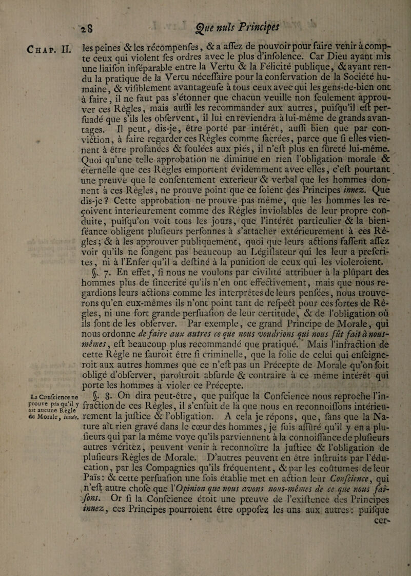 La Confcience re prouve pas qu’il y ait aucune B.ègle de Morale, innée. Que nuis Principes te ceux qui violent fes ordres avec le plus d’infolence. Car Dieu ayant mis une liaifon inféparable entre la Vertu & la Félicité publique, & ayant ren¬ du la pratique de la Vertu nécefTaire pour la confervation de la Société hu¬ maine, & vifiblement avantageufe à tous ceux avec qui les gens-de-bien ont à faire, il ne faut pas s’étonner que chacun veuille non feulement approu¬ ver ces Règles, mais aufli les recommander aux autres, puifqu’il eft per- fuadé que s’ils les obfervent, il lui en reviendra à lui-même de grands avan¬ tages. Il peut, dis-je, être porté par intérêt, aufli bien que par con¬ viction , à faire regarder ces Règles comme facrées, parce que fi elles vien¬ nent à être profanées & foulées aux piés, il n’eft plus en fûreté lui-même. Quoi qu’une telle approbation ne diminue en rien l’obligation morale & éternelle que ces Règles emportent évidemment avec elles, cell pourtant une preuve que le confentement extérieur & verbal que les hommes don¬ nent à ces Règles, ne prouve point que ce foient des Principes innez. Que dis-je? Cette approbation ne prouve pas même, que les hommes les re¬ çoivent intérieurement comme des Règles inviolables de leur propre con¬ duite, puifqu’on voit tous les jours, que l’intérêt particulier & la bien- féance obligent plufieurs perfonnes à s’attacher extérieurement à ces Rè¬ gles ; & à les approuver publiquement, quoi que leurs attions faflfent affez voir qu’ils ne fongent pas beaucoup au Légiflateur qui les leur a prefcri- tes, ni à l’Enfer qu’il a deftiné à la punition de ceux qui les violeroient. §. 7. En effet, fl nous ne voulons par civilité attribuer à la plupart des hommes plus de fmcerité qu’ils n’en ont effectivement, mais que nous re¬ gardions leurs aêtions comme les interprètes de leurs penfées, nous trouve¬ rons qu’en eux-mêmes ils n’ont point tant de refpeft pour ces fortes de Rè¬ gles, ni une fort grande perfuafion de leur certitude, & de l’obligation où ils font de les obferver. Par exemple, ce grand Principe de Morale, qui nous ordonne de faire aux autres ce que nous voudrions qui nous fût fait à nous- mêmes, eft beaucoup plus recommandé que pratiqué.  Mais l’infraction de cette Règle ne fauroit être fi criminelle, que la folie de celui qui enfeigne- roit aux autres hommes que ce n’eft pas un Précepte de Morale qu’on foit obligé d’obferver, paroîtroit abfurde & contraire à ce même intérêt qui porte les hommes à violer ce Précepte. §. 8- On dira peut-être, que puifque la Confcience nous reproche fin- fraélionde ces Règles, il s’enfuit de là que nous en reconnoiffons intérieu¬ rement la juftice & l’obligation. A cela je répons, que, fans que la Na¬ ture ait rien gravé dans le cœur des hommes, je fuis alluré qu’il y en a plu¬ fieurs qui par la même voye qu’ils parviennent à la connoiflànce de plufieurs autres véritez, peuvent venir à reconnoitre la juftice & l’obligation de plufieurs Règles de Morale. D’autres peuvent en être inftruits par l’édu¬ cation, par les Compagnies qu’ils fréquentent, &par les coutumes de leur Païs: & cette perfuafion une fois établie met en aêtion leur Confcience, qui , n’eft autre chofe que YOpinion que nous avons nous-mêmes de ce que nous fai- fins. Or ft la Confcience étoit une preuve de l’exiftence des Principes innez, ces Principes pourroient être oppofez les uns aux autres: puifque