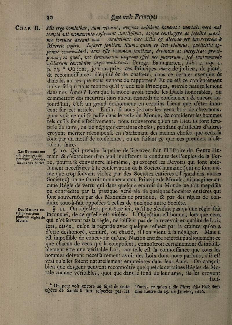 Chap. II. His ergo homintbus, dum vivant, magnos exhibent honores: mortuis verb vet templa vel monument a exjiruunt ampliJfrna, eofque contingere ac fepelire maxi¬ ma fortune ducunt loco. Audivimus hcec cli'cla dicenda per interpretem à Mucrelo nojiro. Infuper fanïïum ilium, quern eo loci vidimus, publicitus ap- prime commendari, eum cjfe hominem Janclum, divinum ac integritate pueci- p mm ; quod^ nec fœminarum unquam ejjet nec puer or um , fed tantummodo afellarum concubitor at que mularum. Peregr. Baumgarten, Lib. 2. cap. 1. p. 73. * Où font, je vous prie, ces Principes innez de juftice, de piété, de reconnoifiance, d’équité & de chafteté, dans ce dernier exemple & dans les autres que nous venons de rapporter? Et où eft ce confentement univerfel qui nous montre qu’il y a de tels Principes, gravez naturellement dans nos Ames ? Lors que la mode avoit rendu les Duels honorables, on commettoit des meurtres fans aucun remords de confidence ; & encore au¬ jourd’hui, celt un grand deshonneur en certains Lieux que d’être inno¬ cent fur cet article. Enfin, fi nous jettons les yeux hors de chez-nous, pour voir ce qui le pafle dans le relie du Monde, & confiderer les hommes tels qu’ils font effeètivement, nous trouverons qu’en un Lieu ils font fcru- pule de faire, ou de négliger certaines chofes, pendant qu’ailleurs d’autres croyent mériter récompenfe en s’abllenant des mêmes chofes que ceux-là font par un motif de confidence, ou en faifant ce que ces premiers n’ofe- roient faire. Les Hommes ont §• 10. Qui prendra la peine de lire avec foin l’Hilloire du Genre Hu- des principes de main & d’examiner d’un œuil indifferent la conduite des Peuples de la Ter- le* uns aux autres, re, pourra le convaincre lui-meme, qu excepte les Devoirs qui lont ablo- lument nécelfaires à la confervation de la Société humaine (qui ne font mê¬ me que trop fouvent violez par des Sociétez entières à l’égard des autres Sociétez) on ne fauroit nommer aucun Principe de Morale, ni imaginer au¬ cune Règle de vertu qui dans quelque endroit du Monde ne foit méprifée ou contredite par la pratique générale de quelques Sociétez entières qui font gouvernées par des Maximes de pratique, & par des règles de con¬ duite tout-à-fait oppofées à celles de quelque autre Société, nés Nations en- §• il. On objectera peut-être ici, qu’il ne s’enfuit pas qu’une règle foit ^tfieurs règles de inconnu^\ de ce qu’elle. eft violée. L’Objeéèion efl bonne, lors que ceux Morale. h s qui n’obfervent pas la règle, ne laiflent pas de la recevoir en qualité de Loi ; lors, dis-je, qu’on la regarde avec quelque relpeèt par la crainte qu’on a d’être deshonoré, cenfuré, ou châtié, fi l’on vient à la négliger. Mais il efl impoflible de concevoir quune Nation entière rejettât publiquement ce que chacun de ceux qui la compofent, connoîtroit certainement & infailli¬ blement être une véritable Loi, car telle eft la connoiffance que tous les hommes doivent néceflairement avoir des Loix dont nous parlons, s’il eft vrai quelles foient naturellement empreintes dans leur Ame. On conçoit bien que des gens peuvent reconnoitre quelquefois certaines Règles de Mo¬ rale comme véritables, quoi que dans le fond de leur ame, ils les croyent fauf- * On peut voir encore au fujet de cette Turcs, ce qu’en a dit Pietro della Valle dans efpece de Saints fa fort refpeftez paroles une Lettre du 25. de Janvier, i<5i6.