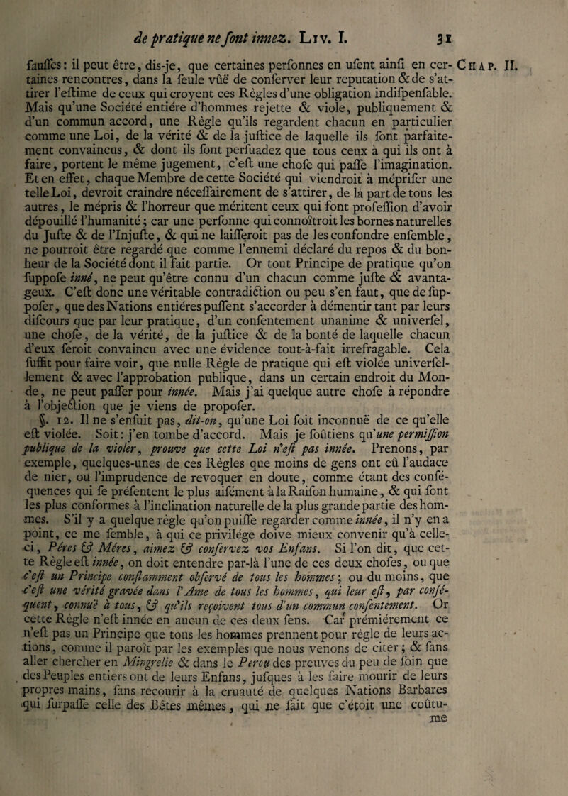 faufles: il peut être, dis-je, que certaines perfonnes en ufent ainfi en cer- Chap. II. taines rencontres, dans la feule vûë de conferver leur reputation & de s’at¬ tirer l’eftime de ceux qui croyent ces Règles d’une obligation indifpenfable. Mais qu’une Société entière d’hommes rejette & viole, publiquement & d’un commun accord, une Règle qu’ils regardent chacun en particulier comme une Loi, de la vérité & de la juftice de laquelle ils font parfaite¬ ment convaincus, & dont ils font perfuadez que tous ceux à qui ils ont à faire, portent le même jugement, c’eft une chofe qui pafïe l’imagination. Et en effet, chaque Membre de cette Société qui viendroit à méprifer une telle Loi, devroit craindre néceffairement de s’attirer, de là part de tous les autres, le mépris & l’horreur que méritent ceux qui font profeffion d’avoir dépouillé l’humanité; car une perfonne qui connoîtroit les bornes naturelles du Julie & de l’Injufte, & qui ne laifferoit pas de les confondre enfemble, ne pourroit être regardé que comme l’ennemi déclaré du repos & du bon¬ heur de la Société dont il fait partie. Or tout Principe de pratique qu’on fuppofe inné, ne peut qu’être connu d’un chacun comme jufle & avanta¬ geux. C’eft: donc une véritable contradiêlion ou peu s’en faut, que de fup- pofer, que des Nations entières puftent s’accorder à démentir tant par leurs difcours que par leur pratique, d’un confentement unanime & univerfel, une chofe, de la vérité, de la juftice & de la bonté de laquelle chacun d’eux feroit convaincu avec une évidence tout-à-fait irrefragable. Cela fuffit pour faire voir, que nulle Règle de pratique qui eft violée univerfel- lement & avec l’approbation publique, dans un certain endroit du Mon¬ de, ne peut pafler pour innée. Mais j’ai quelque autre chofe à répondre à l’obje&ion que je viens de propofer. §. 12. Il ne s’enfuit pas, dit-on, qu’une Loi foit inconnue de ce qu’elle eft violée. Soit : j’en tombe d’accord. Mais je foûtiens qu'une permijfton publique de la violer, prouve que cette Loi n'eft pas innée. Prenons, par exemple, quelques-unes de ces Règles que moins de gens ont eû l’audace de nier, ou l’imprudence de révoquer en doute, comme étant des confé- quences qui fe préfentent le plus aifément à la Raifon humaine , & qui font les plus conformes à l’inclination naturelle de la plus grande partie des hom¬ mes. S’il y a quelque règle qu’on puifte regarder comme innée, il n’y en a point, ce me femble, à qui ce privilège doive mieux convenir qu’à celle- ci , Pères & Mères, aimez & confervez vos Enfans. Si l’on dit, que cet¬ te Règle eft innée, on doit entendre par-là l’une de ces deux chofes, ou que c'eft un Principe conftamment obfcrvé de tous les hommes ; ou du moins, que c'efi une vérité gravée dans V Ame de tous les hommes, qui leur eft, par conjé- quent, connue à tous, Ift qu'ils reçoivent tous d'un commun confentement. Or cette Règle n’eft innée en aucun de ces deux fens. Car prémiérement ce n’eft pas un Principe que tous les hommes prennent pour règle de leurs ac¬ tions, comme il paroît par les exemples que nous venons de citer ; & fans aller chercher en Mingrelie & dans le Pérou des preuves du peu de foin que des Peuples entiers ont de leurs Enfans, jufques à les faire mourir de leurs propres mains, fans recourir à la cruauté de quelques Nations Barbares iqui üirpafTe celle des Bêtes mêmes, qui ne fait que c’étoit une coûtu- me