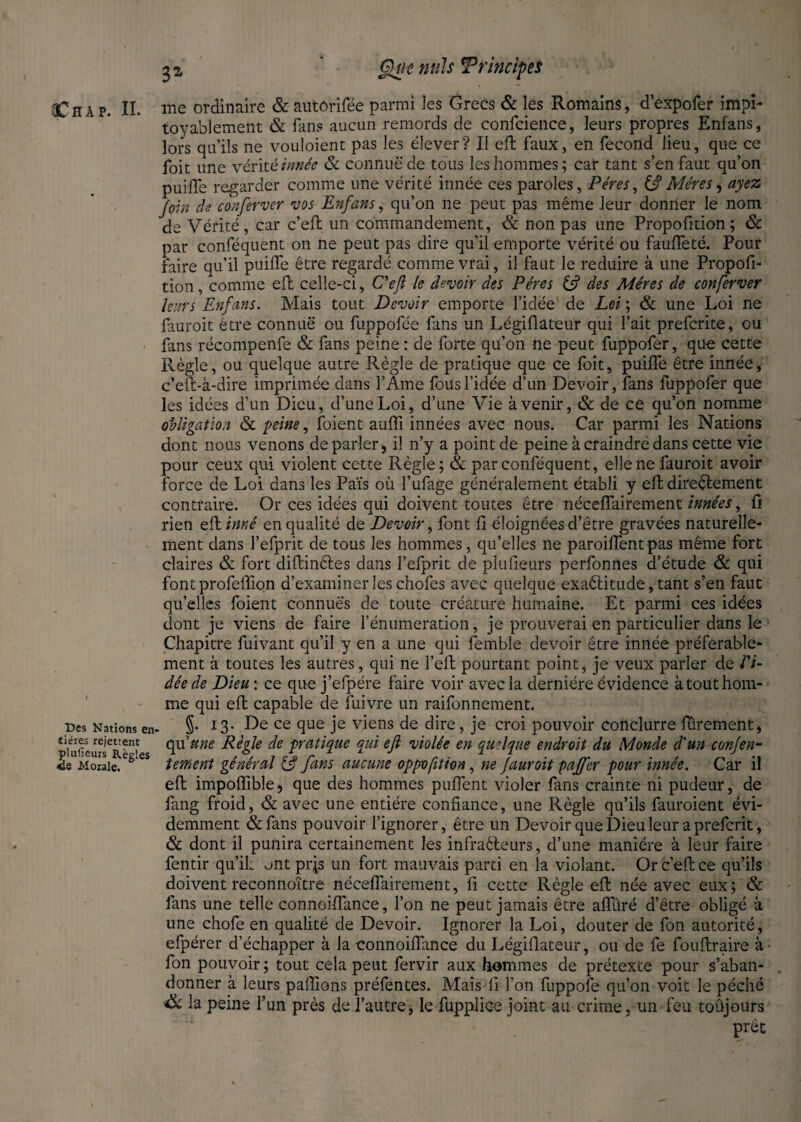 Des Nations en' tiéres rejettent plufieurs Règles ie Morale, 32 Gjtit nuis Trtncipes me ordinaire & autôrifée parmi les Grecs & les Romains, d’expofer impi¬ toyablement & fans aucun remords de confidence, leurs propres Enfans, lors qu’ils ne vouloient pas les élever? Il efl: faux, en fécond lieu, que ce foit une vérit é innée & connue de tous les hommes; car tant s’en faut qu’on puifle regarder comme une vérité innée ces paroles. Pères, ifi Mères, ayez Join ch conferver vos Enfans, qu’on ne peut pas même leur donner le nom de Vérité, car c’eft un commandement, & non pas une Propofition; & par conféquent on ne peut pas dire qu’il emporte vérité ou fauffeté. Pour faire qu’il puifle être regardé comme vrai, il faut le réduire à une Propofi¬ tion , comme efl celle-ci, C'efi le devoir des Pères & des Mères de conferver leurs Enfans. Mais tout Devoir emporte l’idée de Loi ; & une Loi ne fauroit être connue ou fuppofée fans un Légiflateur qui l’ait prefcrite, ou fans récompenfe & fans peine : de forte qu’on ne peut fuppofer, que cette Règle, ou quelque autre Règle de pratique que ce foit, puifle être innée, c’eft-à-dire imprimée dans l’Ame fous l’idée d’un Devoir, fans fuppofer que les idées d’un Dieu, d’une Loi, d’une Vie à venir, & de ce qu’on nomme obligation & peine, foient aufli innées avec nous. Car parmi les Nations dont nous venons de parler., il n’y a point de peine à craindre dans cette vie pour ceux qui violent cette Règle; & par conféquent, elle ne fauroit avoir force de Loi dans les Païs où l’ufage généralement établi y efl directement contraire. Or ces idées qui doivent toutes être néceflairement innées, fl rien efl inné en qualité de Devoir, font fl éloignées d’être gravées naturelle¬ ment dans l’elprit de tous les hommes, qu’elles ne parodient pas même fort claires & fort diftinftes dans l’efprit de plufieurs perfonnes d’étude & qui font profeflion d’examiner les chofes avec quelque exaélitude, tant s’en faut qu’elles foient connues de toute créature humaine. Et parmi ces idées dont je viens de faire rémunération, je prouverai en particulier dans le Chapitre fuivant qu’il y en a une qui femble devoir être innée préférable¬ ment à toutes les autres, qui ne fell pourtant point, je veux parler de Vi¬ dée de Dieu : ce que j’efpére faire voir avec la dernière évidence à tout hom¬ me qui efl: capable de fuivre un raifonnement. §. 13. De ce que je viens de dire, je croi pouvoir conclurre furement, api une Règle de pratique qui efi violée en quelque endroit du Monde d'un conjen- tement général (fi fans aucune oppvfition, ne fauroit pajfer pour innée. Car il efl: impoflible, que des hommes puflent violer fans crainte ni pudeur, de fang froid, & avec une entière confiance, une Règle qu’ils fauroient évi¬ demment &fans pouvoir l’ignorer, être un Devoir que Dieu leur a prefcrit, & dont il punira certainement les infraêteurs, d’une manière à leur faire fentir qu’il: ont prjs un fort mauvais parti en la violant. Or c’efl: ce qu’ils doivent reconnoitre néceflairement, fl cette Règle efl: née avec eux; & fans une telle connoiflance, l’on ne peut jamais être afîiiré d’être obligé à une chofe en qualité de Devoir. Ignorer la Loi, douter de fon autorité, efpérer d’échapper à la connoiflance du Légiflateur, ou de fe fouftraire à fon pouvoir ; tout cela peut fervir aux hommes de prétexte pour s’aban¬ donner à leurs paflîons préfentes. Mais-fl l’on fuppofe qu’on voit le péché èk la peine l’un près de l’autre, le fupplice joint au crime, un feu toûjours prêt