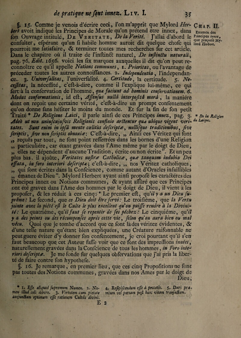 §. 15. Comme je venois d’écrire ceci, l’on m’apprit que Myîord Her¬ bert avoit indiqué les Principes de Morale qu’on prétend être innez, dans fon Ouvrage intitulé, De Veritate, Delà Vérité. J’allai d’abord le confulter, efpérant qu’un fi habile homme auroit dit quelque chofe qui pourroit me Satisfaire, & terminer toutes mes recherches fur cet article. Dans le chapitre où il traite de l’inftintt naturel, De inftiniïu naturally pag. 76. Edit. 1656. voici les fix marques auxquelles il dit qu’on peut re¬ connoitre ce qu’il appelle Notions communes, 1. Prioritas, ou l’avantage de précéder toutes les autres connoilfances. 2. Independents, l’independan- ce. 3. Driver[alitas, l’univerfalité. 4. Certitude, la certitude. 5. Ne- ceffitas, la néceflité, c’eft-à-dire, comme il l’explique lui-même, ce qui fert à la confervation de l’homme, qua faciunt ad hominis confervationem. 6. Modus conformations, id eft, AJfenfus nullà interpofitâ mord , la manière dont on reçoit une certaine vérité, c’eft-à-dire un prompt confentement qu’on donne fans héfiter le moins du monde. Et fur la fin de fon petit Traité* De Religime Laïci, il parle ainfi de ces Principes innez, pag. 3. Adéb ut non uniufcujufvis Religionis confinio ardentur qua ubique vigent veri- tates. Sunt enim in ipfâ mente cœlitus defcriptœ, mllifque traditionibus, five fcriptis, five non fcriptis obnoxiœ: C’eft-à-dire, „ Ainfi ces Véritez qui font „ reçuè's par tout, ne font point reiferrées dans les bornes d’une Religion „ particulière, car étant gravées dans l’Ame même par le doigt de Dieu, „ elles ne dépendent d’aucune Tradition, écrite ou non écrite”. Et un peu plus bas. il ajoûte, Veritate s noftrœ Catholic œ, quœ tanquam indubia Dei effata, in for o interiori defcripta ; c’eft-à-dire, ,, nos Véritez catholiques, „ qui font écrites dans la Confidence, comme autant d’Oracles infaillibles „ émanez de Dieu”. My lord Herbert ayant ainfi propofé les caractères des Principes innez ou Notions communes, & ayant afliiré que ces Principes ont été gravez dans l’Ame des hommes par le doigt de Dieu, il vient à les propofer, & les réduit à ces cinq * Le premier eft, qu’*7 y a un Dieu fit- prême: Le fécond, que ce Dieu doit être fervi: Le troifiéme, que la Vertu jointe avec la piété eft le Culte le plus excellent qu'on puijfe rendre à la Divini¬ té: Le quatrième, qu'ilfaut fe repentir de fespéchez: Le cinquième, qu’/7 y a des peines ou des récompenses après cette vie, felon quon aura bien ou mal vécu. Quoi que je tombe d’accord que ce font là des véritez évidentes, & d’une telle nature qu’étant bien expliquées, une Créature raifonnable ne peutguere éviter d’y donner fon confentement, je croi pourtant qu’il s’en faut beaucoup que cet Auteur fafie voir que ce font des impreffions innées, naturellement gravées dans la Confidence de tous les hommes, in Foro inte¬ riori defcriptœ. Je me fonde fur quelques obfervations que j’ai pris la liber¬ té de faire contre fon hypothefe. §. 16. Je remarque, en premier lieu, que ces cinq Propofitions ne font pas toutes des Notions communes, gravées dans nos Ames par le doigt de • • Dieu, * 1. BJJe aliquod fupremum Nmen. 2. Nu- 4. Rtfipifcendum ejfe à pcccatis. 5. Dari pra- men illud coh dcbcrc. 3. Virtutm cum pktate mïum vel poenam pojl banc vit/im tranfaffam, conjundam optimum cjfe rationcm Cultûs divm. E 2 Çhap. IL Examen des Principes innez, cjue propofe My- lord Herbert. * De la Religion du Laïque.