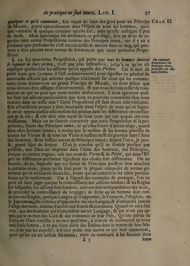 pratiquer ce qu'il commande, Kbit reçue de bien des gens pour un Principe Chap. II. de Morale, gravé naturellement dans l’Ffprit de tous les hommes, quel¬ que véritable & quelque certaine qu’elle foit; puis qu’elle enfeigne fi peu de chofe. Mais quiconque lui attribuera ce privilège, fera en droit de re¬ garder cent autres Propofitions comme des Principes innez, car il y en a plufleurs que perfonne ne s’eft encore avifé de mettre dans ce rang, qui peu¬ vent y être placées avec autant de fondement que cette prémiére Propo¬ rtion. §. 19. La quatrième Proportion, qui porte que tous les hommes doivent on continue fi repentir de leurs pêchez, n’efl pas plus inflruêtive, jufqu’à ce qu’on aît rrind“™«, expliqué quelles font les aêlions qu’on appelle des Péchez. Car le mot de ProPofez par My- péché étant pris (comme il fell ordinairement) pour figniüer en général de loz Herbert' mauvaifes aêlions qui attirent quelque châtiment fur ceux qui les commet¬ tent; nous donne-t-on un grand Principe de Morale, en nous difant que nous devons être affligez d’avoir commis, & que nous devons ceffer de com¬ mettre ce qui ne peut que nous rendre malheureux, r nous ignorons quel¬ les font ces aêlions particulières que nous ne pouvons commettre fans nous réduire dans ce trifle état ? Cette Proportion efl fans doute très-véritable. Elle efl auffi très-propre à être inculquée dans l’efprit de ceux qu’on fuppo- fe avoir appris quelles aêlions font des péchez dans les différentes circonflan- ces de la vie ; & elle doit être reçue de tous ceux qui ont acquis ces con- noiffances. Mais on ne fauroit concevoir que cette Proportion ni la pré¬ cédente, foient des Principes innez, ni quellesfoient d’aucunufage, quand bien elles feroient innées ; à moins que la mefure & les bornes précifes de toutes les Vertus & de tous les Vices n’euffent auffi été gravées dans l’Ame des hommes, &ne Ment autant de Principes innez; dequoi l’on a, je pen- fe, grand fujet de douter. D’où je conclus qu’il ne femble prefque pas poffible, que Dieu ait imprimé dans l’Ame des hommes, des Principes, conçus en termes vagues, tels que ceux de Vertu & dePéché, qui dans TEP- prit de différentes perfonnes lignifient des chofes fort différentes. On ne fauroit, dis-je, fuppofer que ces fortes de Principes puiffent être attachez à certains mots, parce qu’ils font pour la plûpart compofez de termes gé¬ néraux qu’on ne fauroit entendre, avant que de connoître les idées particu¬ lières qu’ils renferment. Car à l’égard des exemples de pratique, l’on ne peut en bien juger que par la connoiffance des aêlions mêmes ; & les Règles fur lefquelles ces aêlions font fondées, doivent être indépendantes des mots, & précéder la connoiffance du langage ; de forte qu’un homme doit con¬ noître ces Règles, quelque Langue qu’il apprenne, le François, l’Anglois, ou. le JaponnohMût-il même n’apprendre aucune Langue,& n’entendre jamais l’ufage des mots, comme il arrive aux fourds & aux muets. Quand on aura fait voir, que des hommes qui n’entendent aucun Langage, & qui n’ont pas ap¬ pris par le moyen des Loix& des coûtumes de leur Païs, Qu’une partie du Culte de Dieu confifle à ne tuer perfonne, à n’avoir de commerce qu’avec une feule femme, à ne pas faire périr des Enfans dans le ventre de leur Mè¬ re , à ne pas les expofer, à noter point aux autres ce qui leur appartient, quoi qu’on en aît befoin foi-même, mais au contraire à les fecourir dans E 3 leurs