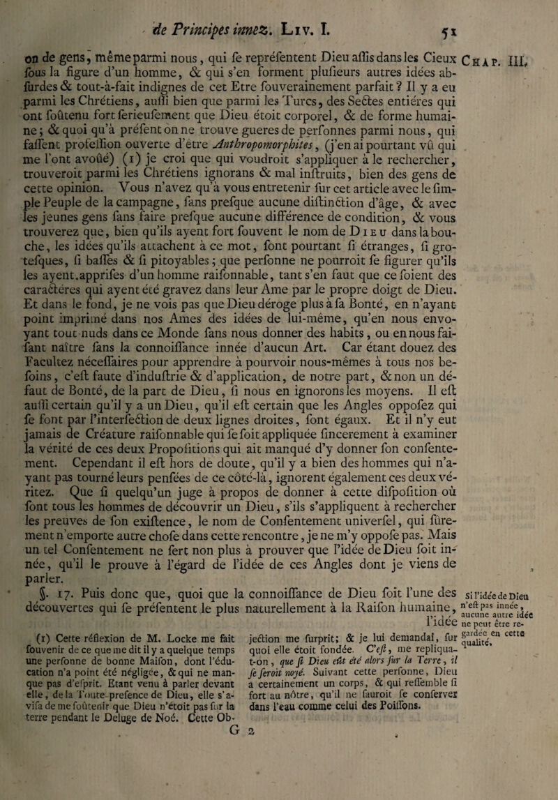 on de gens, même parmi nous, qui fe repréfentent Dieu affis dans les Cieux fous la figure d’un homme, & qui s’en forment plufieurs autres idées ab- furdes & tout-à-fait indignes de cet Etre fouverainement parfait ? Il y a eu parmi les Chrétiens, auflï bien que parmi les Turcs, des Seéles entières qui ont foûtenu fortferieufement que Dieu étoit corporel, & de forme humai¬ ne; &quoi qu’à préfentonne trouve gueresde perfonnes parmi nous, qui faiïent profeifion ouverte d’étre Anthropomorphites, (j’en ai pourtant vû qui me l’ont avoûé) (1) je croi que qui voudroit s’appliquer à le rechercher, trouveroit parmi les Chrétiens ignorans & mal inftruits, bien des gens de cette opinion. Vous n’avez qu’à vous entretenir fur cet article avec le fim- ple Peuple de la campagne, fans prefque aucune diftinêtion d’âge, & avec les jeunes gens fans faire prefque aucune différence de condition, & vous trouverez que, bien qu’ils ayent fort fouvent le nom de D1 e u dans la bou¬ che, les idées qu’ils attachent à ce mot, font pourtant fi étranges, fi gro- tefques, fi baffes & fi pitoyables ; que perfonne ne pourroit fe figurer qu’ils les ayent.apprifes d’un homme raifonnable, tant s’en faut que cefoient des caraèl.éres qui ayent été gravez dans leur Ame par le propre doigt de Dieu. Et dans le fond, je ne vois pas que Dieu déroge plus à fa Bonté, en n’ayant point imprimé dans nos Ames des idées de lui-même, qu’en nous envo¬ yant tout nuds dans ce Monde fans nous donner des habits, ou ennous fai¬ sant naître fans la connoiflânce innée d’aucun Art. Car étant douez des Facultez néceffaires pour apprendre à pourvoir nous-mêmes à tous nos be- foins, c’efl faute d’induflrie & d’application, de notre part, &non un dé¬ faut de Bonté, de la part de Dieu, fi nous en ignorons les moyens. Il eft aulfi certain qu’il y a un Dieu, qu’il eft certain que les Angles oppofez qui fe font par l’interfeêlion de deux lignes droites, font égaux. Et il n’y eut jamais de Créature raifonnable qui fefoit appliquée fincerement à examiner la vérité de ces deux Propofitions qui ait manqué d’y donner fon confente- ment. Cependant il eft hors de doute, qu’il y a bien des hommes qui n’a¬ yant pas tourné leurs penfées de ce côté-là, ignorent également ces deux vé- ritez. Que fi quelqu’un juge à propos de donner à cette difpofition où font tous les hommes de découvrir un Dieu, s’ils s’appliquent à rechercher les preuves de fon exiftence, le nom de Confentement univerfel, qui fine¬ ment n’emporte autre chofe dans cette rencontre, je ne m’y oppofe pas. Mais un tel Confentement ne fert non plus à prouver que Pidée de Dieu foit in¬ née, qu’il le prouve à l’égard de l’idée de ces Angles dont je viens de parler. J. 17. Puis donc que, quoi que la connoiffance de Dieu foit Tune des découvertes qui fe préfentent le plus naturellement à la Raifon humaine, l’idée (1) Cette réflexion de M. Locke me fait jeétion me furprit; & je lui demandai, fur fouvenir de ce que me dit il y a quelque temps quoi elle étoit fondée. C'efi, me repliqua- une perfonne de bonne Maifon, dont l’édu- t-on , que fi Dieu eût été alors fur la Terre, il cation n’a point été négligée, & qui ne man- Je ferait noyé. Suivant cette perfonne, Dieu que pas d’efprit. Etant venu à parler devant a certainement un corps, & qui reflemble fl elle, de la Toute prefence de Dieu, elle s’a- fort au nôtre, qu’il ne fauroit fe conferves vifa de me foûtenir que Dieu n’étoit pas fur la dans l’eau comme celui des Poilfons. terre pendant le Deluge de Noé. Cette Ob- G 2 Chap. III, Si l’idée de Dieu n’eft pas innée, aucune autre idée ne peut être re¬ gardée en cetta qualité.