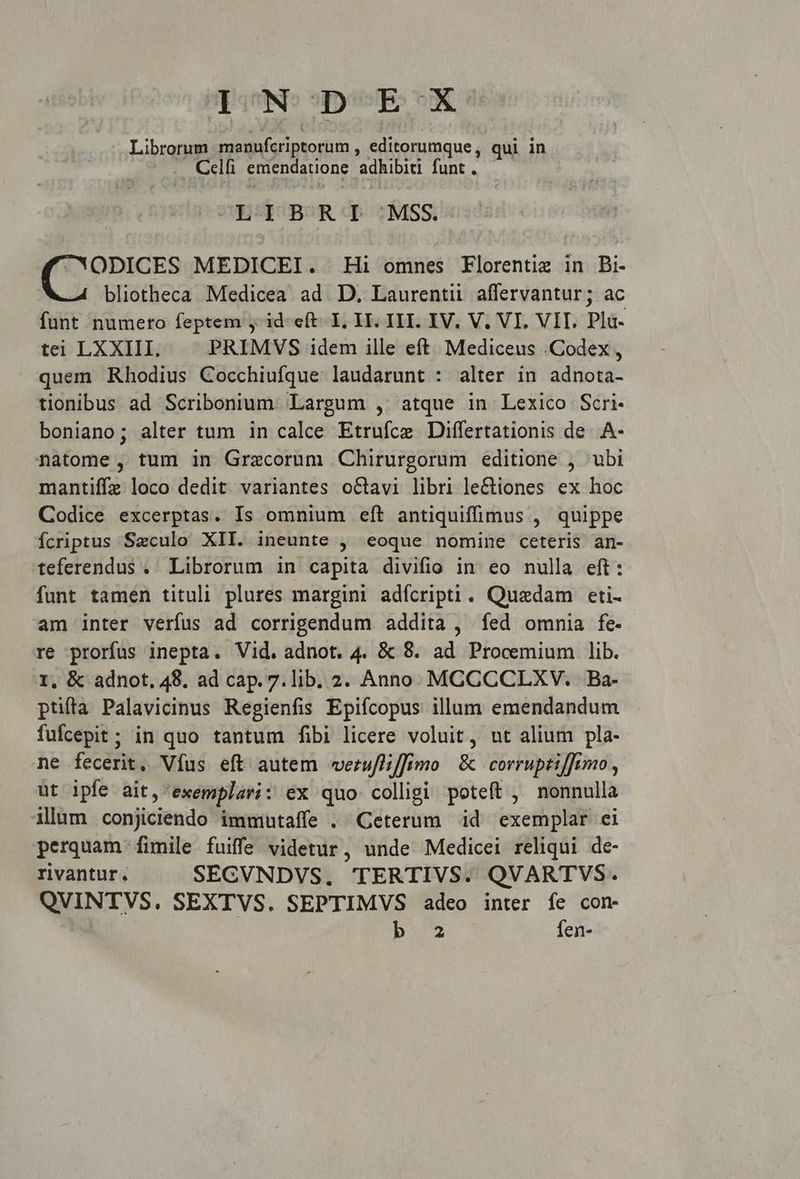 pon: sper: ox Librorum manufcriptorum , editorumque, qui in Celfi emendatione adhibiti funt . ZESICOBOR TD MSS. CWODICES MEDICEI. Hi omnes Florentiz in Bi- bliotheca Medicea ad D. Laurentii affervantur; ac funt numeto feptem y id-eft- I, II. III. IV. V. VI. VIT. Pla- tei LXXIII. PRIMVS idem ille eft. Mediceus .Codex , quem Rhodius Cocchiufque laudarunt : alter in adnota- tionibus ad Scribonium. Largum , atque in Lexico Scri- boniano; alter tum in calce Etrufce Differtationis de. .A- natome, tum in Grecorum Chirurgorum editione , ubi mantiffz loco dedit variantes octavi libri le&amp;iones ex hoc Codice excerptas. Is omnium eft antiquiffimus , quippe fcriptus Szculo XII. ineunte , eoque nomine ceteris an- teferendus . Librorum in capita divifio in eo nulla eft: funt tamen tituli plures margini adícripti. Quadam eti- am inter verfus ad corrigendum addita , íed omnia fe. re prorfus inepta. Vid. adnot. 4. &amp; 8. ad Procemium lib. 1, &amp; adnot, 48. ad cap. 7.lib. 2. Anno MCCCCLXV. Ba- ptifta Palavicinus Regienfis Epifcopus illum emendandum fufcepit; in quo tantum fibi licere voluit, ut alium pla- ne fecerit, Víus eft autem werufliffimo | &amp; corruptif]imo , ut ipfe ait, exemplari: ex quo colligi poteft , nonnulla illum conjiciendo immutaffe . Ceterum id exemplar ei perquam fimile fuiffe videtur, unde Medicei reliqui de- rivantur. SECVNDVS. TERTIVS. QVARTVS. QVINTVS,. SEXTVS. SEPTIMVS adeo inter fe con b. 2 fen-
