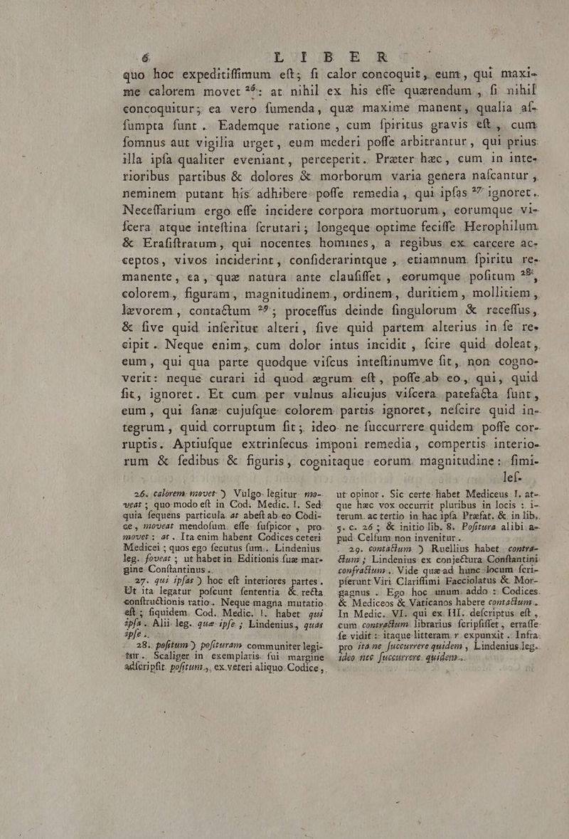 quo hoc expeditiffimum eft; fi calor concoquit, eum, qui maxi- me calorem movet ?5: at nihil ex his effe quaerendum , fi nihil concoquitur; ea vero fumenda, quz maxime manent, qualia af. fumpta funt. Eademque ratione , cum fpiritus gravis eft, cum fomnus aut vigilia urget, eum mederi poffe arbitrantur, qui prius ila ipfa qualiter eveniant, perceperit. Prater hzc, cum in inte- rioribus partibus & dolores & morborum varia genera nalcantur ;, neminem putant his adhibere: poffe remedia , qui ipfas *7 ignoret. Neceffarium ergo. effe incidere corpora mortuorum , eorumque vi- Ícera atque inteftina fcrutari; longeque optime feciffe Herophilum. & Erafiftratum, qui nocentes homines, a regibus ex. carcere ac- ceptos, vivos inciderint, confiderarintque ,, etiamnum. fpiritu. re- manente, cea, quz natura ante claufiffet , eorumque pofitum Sod colorem, figuram, magnitudinem, ordinem, duritiem , mollitiem ,, levorem , contactum ?^; proceffus deinde fingulorum & receffus ,. & five quid. inferitue alteri, five quid partem. alterius in fe re. cipit. Neque enim, cum dolor intus incidit , fcire quid. doleat, eum, qui qua parte quodque vifcus inteflinumve fit ,, non. cogno- verit: neque curari id quod. xgrum: eft, poffeab eo, qui, quid fit, ignoret. Et cum. per vulnus alicujus vifcera. patefa&ta funt, eum, qui fanz- cujufque: colorem. partis ignoret, neícire quid in-. tegrum., quid corruptum fit ;. ideo- ne fuccurrere. quidem. poffe cor- ruptis. Aptiufque extrinfecus imponi remedia, compertis. interio- rum & fedibus & figuris, cognitaque. eorum. magnitudine :. fimi- lef- 26. calorem: movet-) Vulgo-legitur- r20-. wat; quomodo eft in Cod; Medic. I. Sed quia fequens particula. a^ abeft ab.eo Codi- movet ;: at . Ita enim habent Codices ceteri Medicei ; quos ego fecutus fum... Lindenius leg. foveat ; ut habet in Editionis fuz mar- gine. Conftantinus .. 27. qui ipfas) hoc eft interiores Ut ita legatur pofícunt fententia artes. eft; fiquidem. Cod. Medic. !. habet gui ipfa .. Alii. leg. que ipfe ; Lindenius, quas apfe .. 28. pofitum ) pofituram communiter legi- tur., Scaliger in. exemplaris. fui. margine ut opinor. Sic certe. liabet Mediceus I. at-- que hec vox occurrit pluribus in locis :. i- terum. ac tertio in hac 1pía. Przfat. &. in lib, $. €. 26 ; & initio lib. 8. Pofitura alibi ae pud. Celfum non invenitur. 29. contatlum ^ Ruellius habet coptra- Gun; Lindenius ex conje&ura. Conftantini confratium .. Vide qux ad hunc-locum fcri- píerunt Viri Clariffimi Facciolatus &. Mor- gagnus . Ego. hoc unum. addo. :. Codices. & Mediceos & Vaticanos habere costatium . In Medic. VI. qui ex. HI. defcriptus eft, cum. contratium librarius fcripfiffet , erra(fe: fe vidit :- itaque litteram v expunxit . Infra. pro ;taze fuccurrere quidem , Lindenius leg. 1deo nee. [uccurrere. quidem...