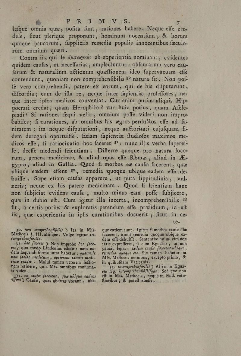 L4 | é. Cpu d WD IV1s. lefque omnia quz, pofita funt, rationes habere. Neque effe cro dele, ficut plerique proponunt, hominum nocentium , & horum «quoque paucorum, fuppliciis remedia populis. innocentibus fzculo- rum omnium quzrti. Contra ii qui fe «pmeemss ab experientia nominant, evidentes quidem caufas , ut neceffarias , ample&tuntur : obícurarum vero cau- farum & naturalium. a&tionum queftionem ideo fupervacuam effe contendunt, quoniam non comprehenfibilis 3? natura fit. Non pof- fe vero comprehendi, patere. ex eorum, qui de his difputarunt , difcordia; cum de ifta re, neque inter fapientie. profeffores , ne- que inter ipfos medicos conveniat. Cur enim potius aliquis Hip- pocrati credat, quam Herophilo ? cur. huic potius, quam Afcle- piadi? Si rationes fequi velit , omnium poffe videri non impro- babiles; fi curationes, ab omnibus his agros perductos effe ad fía- nitatem : ita neque difputationi, neque auGtoritati cuJufquam fi- dem derogari oportuiffe. Etiam fapientig ftudiofos maximos me- dicos effe, fi ratiocinatio hoc faceret 3*: nunc illis verba fupereí- ífe, deeffe medendi fcientiam . Differre quoque. pro natura loco- rum, genera medicinz; & aliud opus effs Rómz , aliud in JE- gypro, aliud in Gallia. Quod fi morbos ez cauíz facerent , quz ubique eedem effent 3*, remedia quoque. ubique eadem effe. de- buiffe. Sepe etiam caufas apparere , ut puta lippitudinis ,— vul. neris; neque ex his patere medicinam . Quod fi fcientiam hanc non fubjiciat evidens caufa , multo minus eam poffe fubjicere, que in dubio eít. Cum igitur illa 1ncerta , incomprehenfibilis 5? fit, a certis potius & exploratis petendum effe prefidium ;. id eft iis, que experientia in ipfis curationibus docuerit ; ficut in ces te- ..30. on compreben[ibilis ) Yta in Ms. Mediceis I. HI. aliifque. Vulgo legitur /a- comprebenfibilis.. 31. boc faceret ) Non improbo os face- vet ; quo modo Lindenius edidit: nam ea- won faciat medicum , aptiorem. tamen medi- tine reddit . Malui tamen veterem le&tio- nem retinere, quia Mífs. omnibus confirma- *i video. Q3. e& cau[e facerent, que ubique eedem tont ) Cafe, quas abditas vocant , ubi- ue ezdem funt. Igitur fi morbos czufz ifte acerent, ajunt remedia quoque ubique ea- dem effe debuiffe. Sententis hujus vim non fatis exprefferis, fi cum Egnatio , ut non pauci, legas: eedem caufe facerent ubique , femedia quoque etc. Sic tamen habetur iu Mís. Mediceis omnibus, excepto primo, & in quibufdam Vaticanis . 33. incomprebenfibilis) Aliicum Egna- tio leg. izcomprebenfibili[qaue . Sed que non eft in Mís, Mediceis , nequé in. Edd. vetu- ftiotibus ; & poteít abeífe.