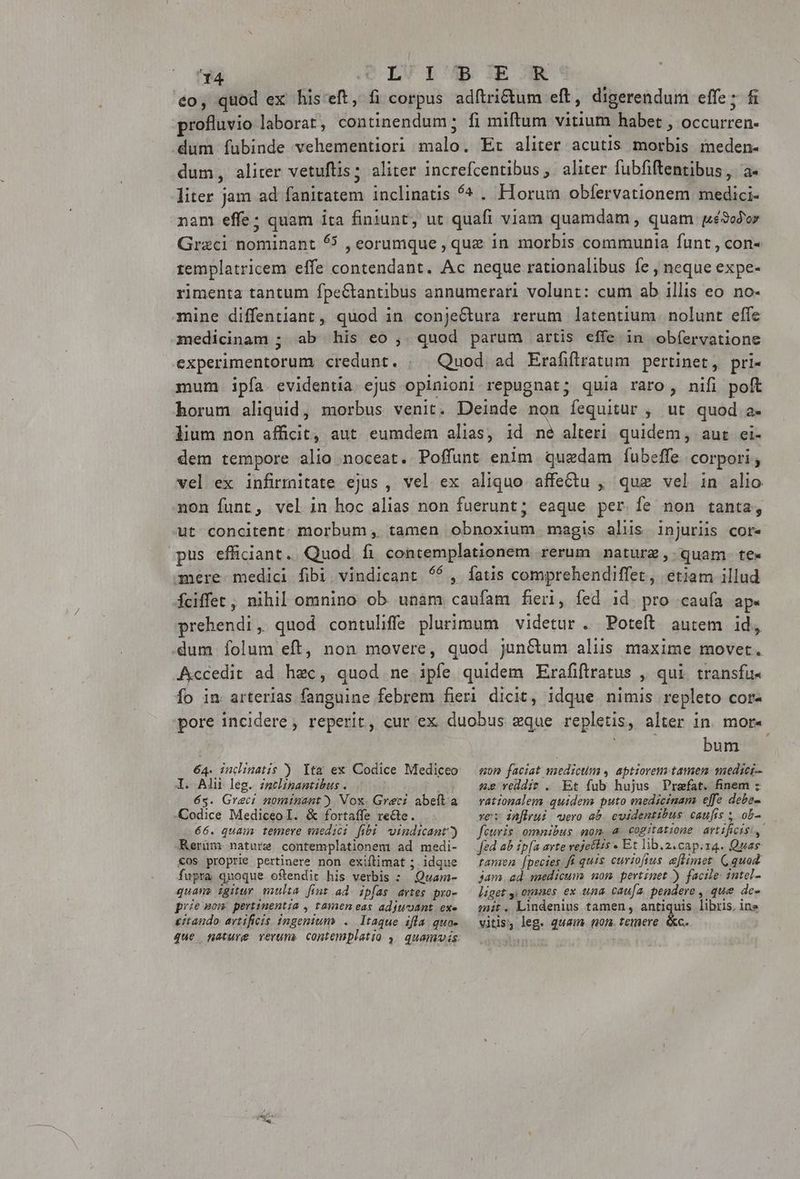eo, quod ex his'eft, fi corpus adftrictum eft, digerendum effe; fi rofluvio laborat, continendum; fi miftum vitium habet , occurren- «dum Íubinde vehementiori malo. Er aliter acutis morbis meden- dum, aliter vetuftis; aliter increfcentibus, aliter fubfiftentibus, a. liter jam ad fanitatem inclinatis ^s . Horum obfervationem medici- nam effe; quam ita finiunt, ut quafi viam quamdam , quam gé9odor Graci nominant 6 , eorumque , que in morbis communia funt , con- remplatricem effe contendant. Ac neque rationalibus fe , neque expe- rimenta tantum fpeGtantibus annumerari volunt: cum ab illis eo. no- mine diffentiant, quod in conjeCtura rerum latentium. nolunt effe 3nedicinam ; ab his eo , quod parum artis effe in obfervatione experimentorum credunt. ; | Quod ad Erafiftratum pertinet, pri- mum ipfa. evidentia. ejus opinioni repugnat; quia raro, nifi poft horum aliquid, morbus venit. Deinde non fequitur , ut quod a. lium non afficit, aut. eumdem alias, id ne alteri quidem, aut ei- dem tempore alio noceat. Poffunt enim. quedam fíubeffe corpori, vel ex infirmitate ejus , vel ex aliquo affectu , quz vel in alio non funt, vel in hoc alias non fuerunt; eaque per fe non tanta, ut concitent. morbum , tamen obnoxium magis alis injuriis cor. pus efficiant. Quod fi contemplationem rerum naturz , quam. te- mere medici fibi vindicant $6, íatis comprehendiffet, etiam illud fciffet, nihil omnino ob unam caufam fieri, fed id. pro caufa ap. prehendi, quod contulíffe plurimum videtur . Poteft autem id, dum folum eft, non movere, quod junGum aliis maxime movet. Accedit ad hec, quod ne ipfe quidem Erafiftratus , qui transfu- Ío in arterias fanguine febrem fieri dicit, idque nimis repleto cor- pore incidere, reperit, cur ex duobus que repletis, alter in. mor- à; bum 64. indinatis ) Ytm ex Codice Mediceo mon faciat medicum , aptiorens tamem medici l. Alii leg. nclinantibus . j 65. Greci nominant) Vox. Greci abeft. a -Codice Mediceo I. &amp; fortaffe recte. 66. quam temere medici fibi. vindicant?) Kerüm nature contemplationem ad medi- &amp;os proprie pertinere non exiftimat ; idque fupra quoque. oftendit his verbis : Quam- quam» igitur multa fint ad. ipfas artes pro- prie mom pertinentia , tamen eas adjuvant. exe itando avtificis ingenium... Itaque ifla. quo- «e reddit . Et fub hujus Prefat. finem ; rationalem quidem puto medicinam effe deba- vei inflrui uero ab. cuidentitbus. caufis ; ob- feuris omnibus mon. a. cogitatione artificis, fed ab ipa arte vejettis Et lib.2.cap.zq. Quas ramen [pecies f quis curtofius eflimet. Gquod Jam. ad. medicum non pertinet ) facile: intel- liget y, omaes ex una caufa. pendere , que dc- mit. Lindenius tamen, antiquis libris. ine vitis, leg. quam. non. temere. &amp;c.