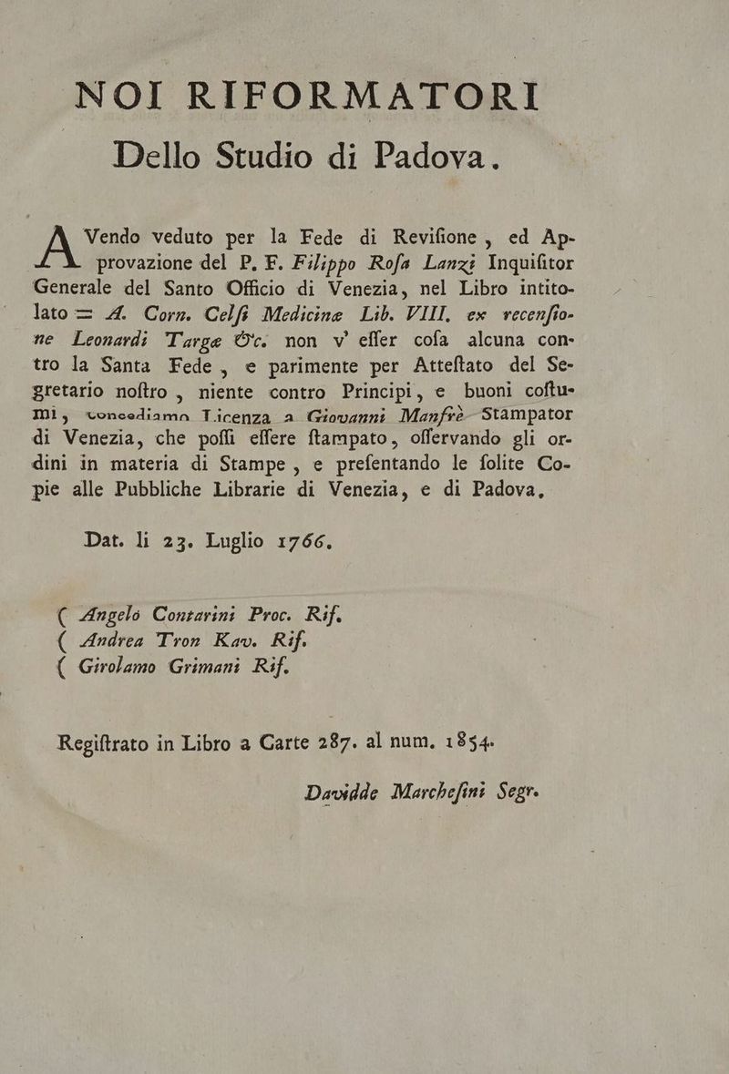 NOI RIFORMATORI Dello Studio di Padova. Vendo veduto per la Fede di Revifione , ed Ap- | provazione del P. F. Filippo Rofa Lanz: Inquifitor Generale del Santo Officio di Venezia, nel Libro intito- lato — 44. Corz. Celfi Medicine Lib. VIII. ex vecenfío- te Leonardi Targe O'v. non v' effer cofa alcuna con- tro la Santa Fede , e parimente per Atteflato del Se- gretario noflro , niente contro Principi, e buoni coftu- ID1, voncediama Ticenza a Giovanni: Manfró- Stampator di Venezia, che poffi effere ftampato, offervando gli or- dini in materia di Stampe , e prefentando le folite Co- pie alle Pubbliche Librarie di Venezia, e di Padova, Dat. li 23. Luglio 1766. ( -Mngelo Conzarini Proc. Rif. ( -dndrea ron. Kov. Rif. ( Girolamo Grimani Rif. Regiftrato in Libro a Carte 287. al num, 1854. Davidde Marchefini. Segr.