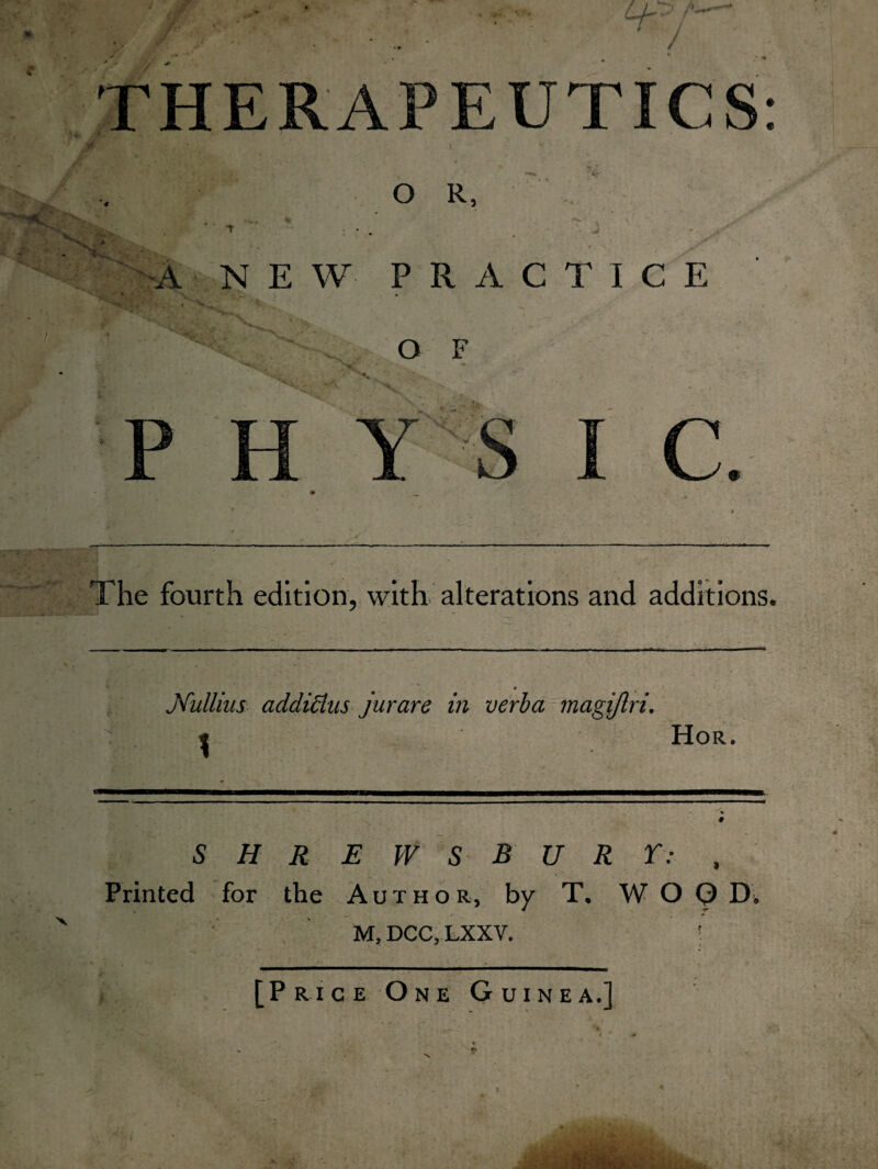 THERAPEUTICS: O R, * ‘tVE s x \ - W A NEW PRACTICE O F P H Y \ I c. The fourth edition, with alterations and additions. si * Mullins addiclus jurare in verba magijlri. j Hor. SHREWSB URY: , Printed for the Author, by T, W O Q D9 M, DCC, LXXV. •