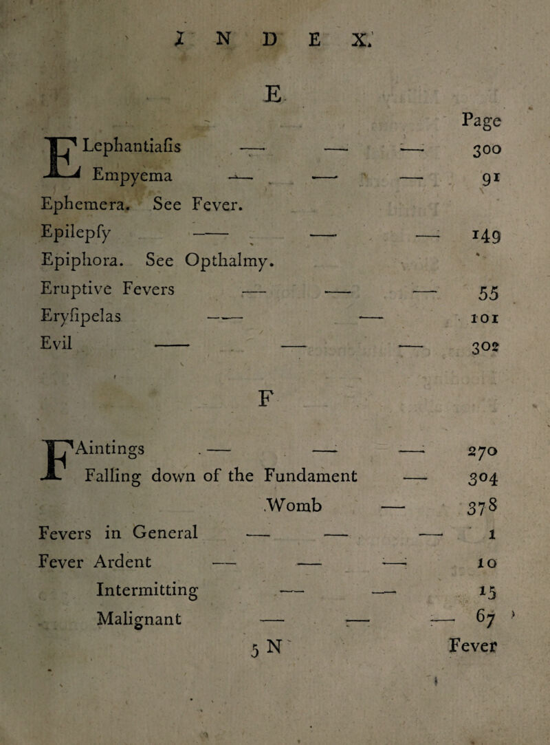 E ELephantiafis — Empyema ^— Ephemera. See Fever. Epilepfy - Epiphora. See Opthalmy. Eruptive Fevers — Eryfipelas — — Evil - Page 300 91 \ 149 % 55 101 302 FAintings . — —► Falling down of the Fundament .Womb Fevers in General — — Fever Ardent — — Intermitting — Malignant — r- 5 N' 270 304 378 1 IQ 15 - 1' - 67 Fever > »