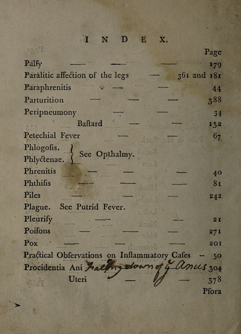 Page PalFy -- - - 179 Paralitic affecflion of the legs -— 361 and 181 Paraphrenitis v — — 44 Parturition *— — — 388 Peripneumony —* — 34 Baftard Petechial Fever f>'\ r, .... .1 - - C / Phlogofis. Phlytflenae Phrenitis Phthifis w# * Piles Plague. See Putrid Fever. Pleurify - Poifons — Pox • - — j See Opthalmy. — — -f*. ^ -mk’Li N 135 e| 40 81 242 21 271 201 Practical Obfervations on Inflammatory Cafes — 50 Procidentia Ani of304 Uteri ^ — yfl — 378 Pfora