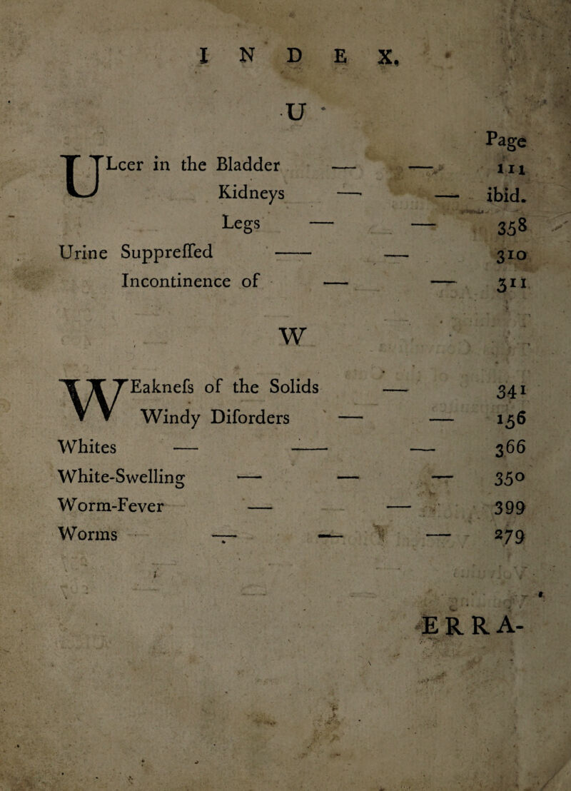 s V~W \ u • * ( 1 Page Bladder — — - 111 Kidneys -—• — ibid. Legs /*f**VfeU-* ' '.T ; * -<♦, . — 338 Urine Suppreffed Incontinence of 310 31* W ■*> Eaknefs of the Solids Windy Diforders Whites White-Swelling Worm-Fever Worms  : ' 1 341 156 366 350 399 27 9 E R R A- -v-%. •- r- •f-'