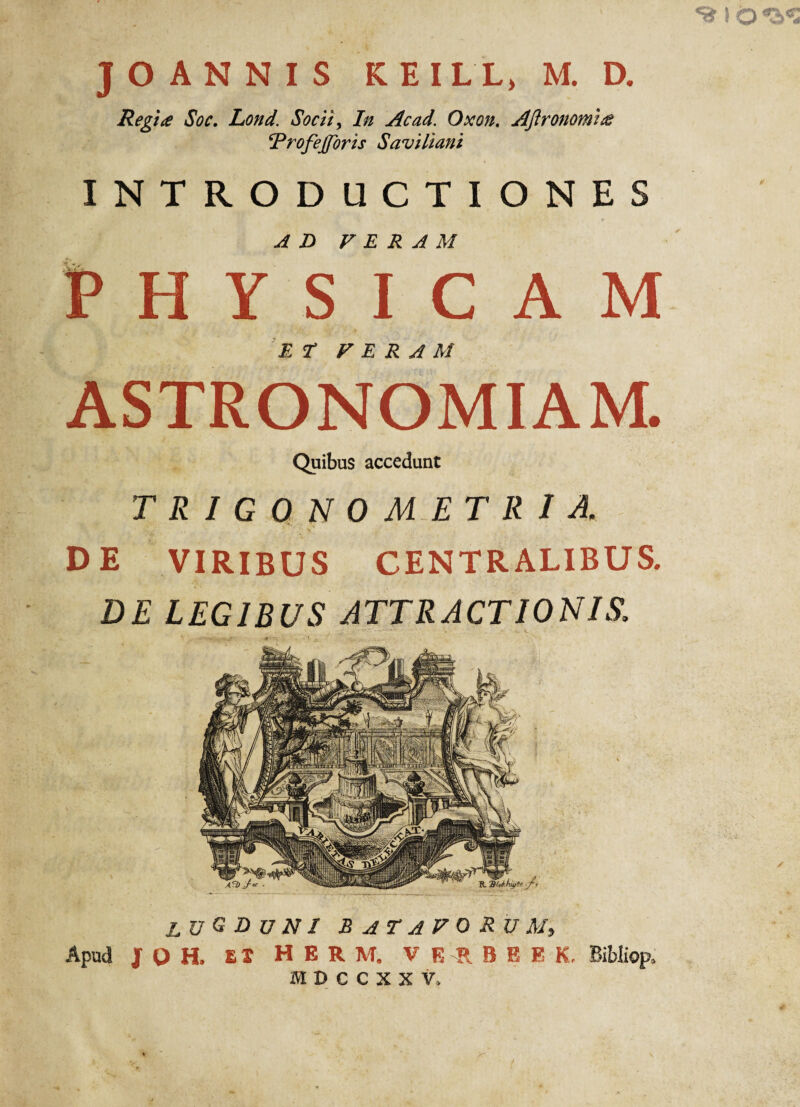 Regi<e Soc. Lond. Socii, In Ac ad. Oxon. Aftronomitf ‘Profejfbris Saviliani INTRODUCTIONES AD VERAM PHYSICAM ET VERAM ASTRONOMIAM. Quibus accedunt TRIGONO ME TRIA. DE VIRIBUS CENTRALIBUS. DE LEGIBUS ATTRACTIONIS. lugduni Batavorum, Apud J o H. Et HERM. VEIJEE K. Bibliop, ffl D C C X X V.