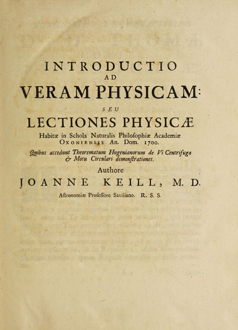 INTRODUCTIO A D VERAM PHYSICAM^ > ' SEU LECTIONES PHYSICAE Habita in Schola Naturalis Philofophias Academise Oxoniensjs An. Dom. 1700. fatibus accedunt Theorematum Hugenianorum de Vi Centrifuga & Motu Circulari demonfirationes. Authore J O A N N E KEILL, M. D. Aftronomlae ProfefTore Saviliano. R. S. S.