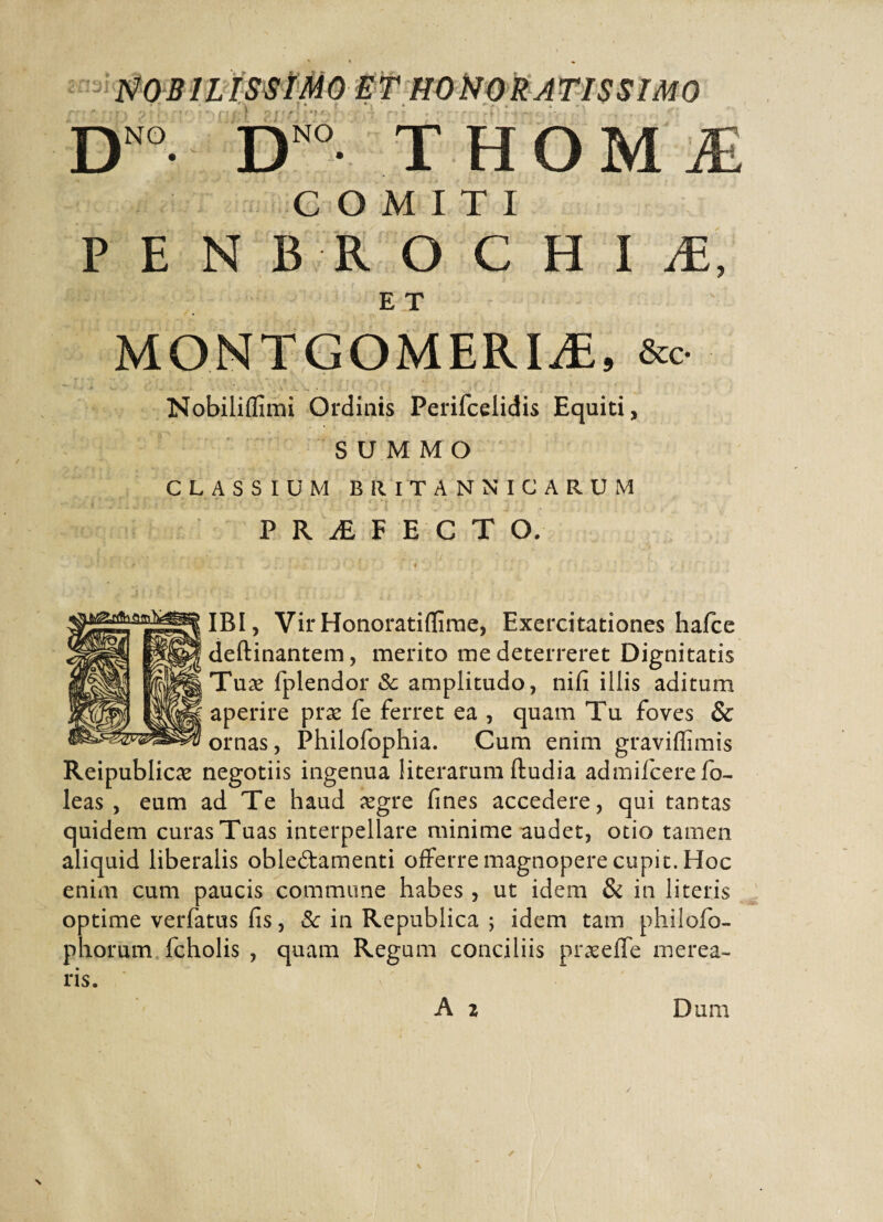 D NO THOMiE NO COMITI F E N B R O C H I iE, E T MONTGOMERIiE, &o Nobiliflimi Ordinis Perifcelidis Equiti, SUMMO CLASSIUM BRITANNICARUM PRiBf E CTO. IBI, Vir Honoratiffime, Exercitationes hafce deftinantem, merito me deterreret Dignitatis Tuae fplendor Sc amplitudo, nifi illis aditum aperire prae fe ferret ea , quam Tu foves & ornas, Philofophia. Cum enim graviflimis Reipublicae negotiis ingenua literarum ftudia admifcerefo- leas, eum ad Te haud aegre fines accedere, qui tantas quidem curas Tuas interpellare minime audet, otio tamen aliquid liberalis oblectamenti offerre magnopere cupit. Hoc enim cum paucis commune habes , ut idem & in literis optime verfatus fis, Sc in Republica 5 idem tam philofo- phorum fcholis , quam Regum conciliis praeeffe merea¬ ris.