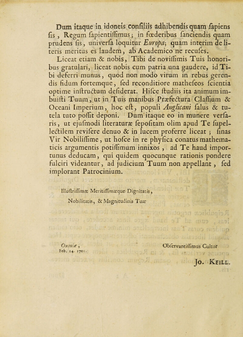 fis , Regum fapientiflimus; in foederibus fanciendis quam prudens fis, univerfa loquitur Europa; quam interim deli¬ reris meritus es laudem, ab Academico ne recufes. Liceat etiam & nobis, Tibi de novifiimis Tuis honori¬ bus gratulari, liceat nobis cum patria una gaudere, id Ti¬ bi deferri munus, quod non modo virum in rebus geren¬ dis fidum fortemque, fed reconditiore mathefeos fcientia optime inftrudtum defiderat. Hifce ftudiis ita animum im- buifti Tuum, ut in Tuis manibus Prsefe&ura Clafiium 8c Oceani Imperium, hoc eft, populi Anglicani falus & tu¬ tela tuto pofiit deponi. Dum itaque eo in munere verfa- ris, ut ejufmodi literaturse fepofitam olim apud Te fupel- ledtilem revifere denuo & in lucem proferre liceat 5 finas Vir Nobilifiime, ut hofce in re phyfica conatus mathema¬ ticis argumentis potifiimum innixos , ad Te haud impor¬ tunus deducam, qui quidem quocunque rationis pondere fulciri videantur, ad judicium Tuum non appellant , fed implorant Patrocinium. ' t * . H ’ . ■ f * v * * Illuftriffimce Meritiffim^que Dignitatis, Nobilitatis, & Magnitudinis Tua? Oxonue, Obfervantitfimus Cultor Feb. 14. 170J. , Jo. Keill.