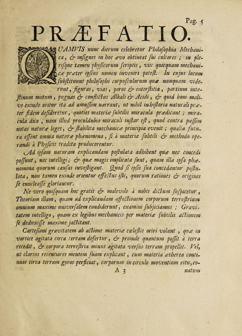 PR^EF ATia UAMVIS nunc dierum celebretur Philofophia Mechani¬ ca , fy infignes in hoc avo obtineat fui cultores ; m ple- rifque tamen phyft'eorum feriptis, vix quicquam mechani¬ ca prater ipfius nomen inveniri pote fi. In cujus locum \ fubftituunt philofophi corpufculorum qua nunquam vide- rnnt, figuras P vias, poros & mterftitia , partium inte- fiinum motum, pugnas & confli Bus Alkali & Acidi, & quid boni mali- ve exinde oritur ita ad amujfim narrant, ut nihil inhiftoria natur ali pra¬ ter fidem defideretur 5 quoties materia fubtilis miracula pradicant; mira¬ cula dico , nam illud proculdubio miraculi inftar eft, quod contra pajfrn nolas natura leges, & ftabilita mechanica principia evenit; qualia fatu- ra ejfent omnia natura phanomena, fi d materia fubtili & methodo ope¬ randi d Phy ficis tradita producerentur. i^Ad ipfam naturam explicandam poftulata adhibent qua nec concedi poffunt} nec intelligi; & qua magis implicata fiunt i quam illa ipfa pha¬ nomena quorum caufas inveftigant. Quod fi ipfis fua concedantur poftu¬ lata , non tamen exinde orientur ejfe cius fti, quorum rationes & origines fe enuclea fe gloriantur. Ne vero quifquam hoc gratis & malevole d nobis diBum ftfpicetur 3 Theoriam illam, quam ad explicandam affectionem corporum terre (trium omnium maxime univerfalem condiderunt, examini fubjiciamus ; Gravi¬ tatem intelligo, quam ex legibus mechanicis per materia fubtilis a it tonem fe deduxijfe maxime jaBitant. Cartefiani gravitatem ab aBione materia ccekftis oriri volunt , qua in vortice agitata circa terram defertur, & proinde quantum pojftt d terra recedit, & corpora terreftria minus agitata ver fis terram propellit. VelP ut clarius recentiores mentem fuam explicant, cum materia atherea conti¬ nuos circa terram gyros perficiat 3 corporum in circulo moventium rituy co-