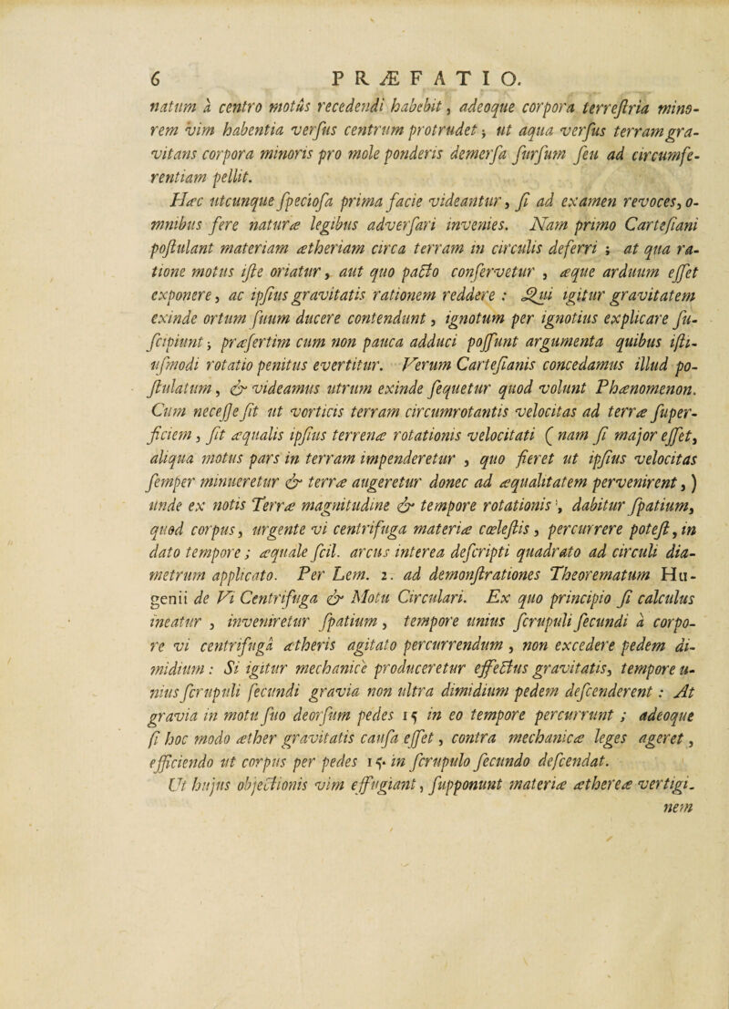 natum a centro motus recedendi habebit, adeo que corpora terreflria mino¬ rem 'vim habentia verfus centrum protrudet j ut aqua verfus terram gra- vitans corpora minoris pro mole ponderis demerfa furfium feu ad circumfe¬ rentiam pellit. Hac utcunque fpeciofa prima facie videantur 5 fi ad examen revoces-, o- mnibus fere natura legibus adverfari invenies. Nam primo Cartefiani poftulant materiam atheriam circa terram in circulis deferri ; at qua ra¬ tione motus ifte oriatur, aut quo pabfo confervetur , a que arduum effet exponere, ac ipfius gravitatis rationem reddere: Jfiui igitur gravitatem exinde ortum fuum ducere contendunt, ignotum per ignotius explicare fu- fcipiunt j prafertim cum non pauca adduci poffunt argumenta quibus ifti- ufnodi rotatio penitus evertitur. Verum Cartefianis concedamus illud po- fiulatum, & videamus utrum exinde fequetur quod volunt Phaenomenon. Cum necejje fit ut vorticis terram circumrotantis velocitas ad terrae fuper- ficiem, fit aqualis ipfius terrena rotationis velocitati ( nam fi major effet3 aliqua motus pars in terram impenderetur , quo fieret ut ipfius velocitas femper minueretur & terra augeretur donec ad aquahtatem pervenirent,) unde ex notis Terra magnitudine & tempore rotationisdabitur fpatium> quod corpus, urgente vi centrifuga materia cocleftis, percurrere poteft, in dato tempore; aquale fcil. arcus interea deferipti quadrato ad circuli dia¬ metrum applicato. Per Lem. 2. ad demonftrationes Theorematum Hu- genii de Vi Centrifuga & Motu Circulari. Ex quo principio fi calculus ineatur 5 inveniretur fpatium , tempore unius fcrupuli fecundi a corpo¬ re vi centrifuga atheris agitato percurrendum, non excedere pedem di¬ midium : Si igitur mechanice produceretur effetius gravitatis3 tempore ii¬ mus fcrupuli fecundi gravia non ultra dimidium pedem defenderent: At gravia in motu fuo deorfum pedes 15 in eo tempore percurrunt ; adeoque f hoc modo ather gravitatis caufa e fiet, contra mechanica leges ageret, efficiendo ut corpus per pedes 1 ^ in fcrupulo fecundo defeendat. Ut hujus objectionis vim effugiant, fupponunt materia atherea vertigi. nem