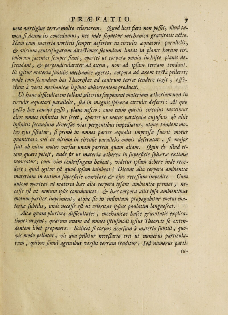 PRilFATIO. y nem vertigine terrae multo celeriorem. Quod licet fieri non pojfit, illud ta- men fi denuo iis concedamus, nec inde fiequetur mechanica gravitatis aCl io. Nam cum materia vorticis fiemper defertur in circulis aquatori parallelis} & virium centrifugarum directiones fecundum lineqs in planis horum cir¬ culorum jacentes femper fiant, oportet ut corpora omnia in hifce planis de- ficendant, & perpendiculariter ad axem 3 non ad ipfiam terram tendant. Si igitur materia fubtilis mechanice ageret, corpora ad axem reCta pelleret; unde cum fecundum hos Theoriftas ad centrum terra tendere cogit , effe¬ ctum a veris mechanica legibus abhorrentem producit. Ut hanc difficultatem tollant ^ulteriusfupponunt materiam atheriam non in circulis aquatori parallelis, fed in magnisfphara circulis deferri: At quo paCto hoc concipi pojfit, plane nefcio ; cum enim quivis circulus maximus alios omnes infinitos bis fecet 3 oportet ut motus particula cujufvis ab aliis infinitis fecundum diverfas vias per gerit ibus impediatur, atque tandem mo¬ tus ejus fifiatur} fi primo in omnes partes aqualis imprejfa fuerit motus quantitas s vel ut ultima in circulis parallelis omnis deferatur , fi major fuit ab initio motus verfus unam partem quam aliam. Quin & illud et¬ iam qu ari pote [i y unde fit ut materia atherea in fuperficie fphara extima moveatur; cum vim centrifugam habeat, videtur ipfiam debere inde re ce - der e; quid igitur ejl quod ipfiam inhibeat ? Dicunt alia corpora ambientia materiam in extima fuperficie coarClare & ejus recejfum impedire. Cum autem oporteat ut materia hac alia corpora ipfiam ambientia premat} ne¬ ce jf e ejl ut motum ipfis communicet s & hac corpora aliis ipfia ambientibus motum pariter impriment, atque fic in infinitum propagabitur motus ma¬ teria fubtilis, unde necejfie ejl ut celeritas ipfius paulatim langueficat. Alia quam plurima difficultates , mechanicas hafice gravitatis explica¬ tiones urgent, quarum unam ad omnes iftiufimodi ipfius Theorias fe exten¬ dentem libet proponere. Scilicet fi corpus deorfum a materia fiubtili, quo¬ vis modo pellatur, vis qua pellitur nece fi ano erit ut numerus particula¬ rum , quibus fimul agentibus verfus terram truditurSed numerus parti- cu~