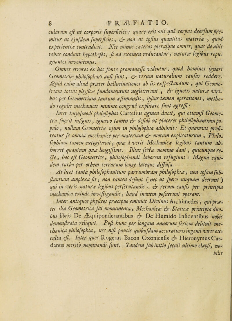 $ PRAEFATIO. cillarum efi ut corporis fuperficies; quare erit vis qua corpus deorfum pre¬ mitur ut ejufdem fuperficies, efi non ut ipfius quantitas materia 3 quod experientia contradicit. Nec minus c at er as plerafque omnes, quas de aliis rebus condunt hypothefes, fi ad examen reducantur, natura legibus repu¬ gnantes inveniemus. Omnes errores ex hoc fonte promanajfe videntur, quod homines ignari Geometria philofoph ari aufi funt, & rerum naturalium caufas reddere. Jfuid enim aliud prater hallucinationes ab iis exfpeltandum , qui Geome¬ triam totius phy fica fundamentum neglexerunt j efi ignotis natura viri¬ bus per Geometriam tantum aflimandis, ipfius tamen operationes 3 metho- do regulis mechanicis minime congrua, explicare funt agrejfi? Inter hujufmodi philofophos Cartefius agmen ducit3 qui etiamfi Geome¬ tra fuerit infignis, ignavo tamen <fi defidi ut placeret philofophantium po¬ pulo , nullum Geometria ufum in philofophia adhibuit: Et quamvis profi¬ teatur fe omnia mechanice per materiam efi motum explicaturum , Philo- fophiam tamen excogitavit, qua a veris Mechanica legibus tantum ab¬ horret quantum qua longiffime. Illius fella nomina dant, quicunque re- Ile 3 hoc efi Geometrice, philofophandi laborem refugiunt : Magna equi¬ dem turba per orbem terrarum longe lateque dijfufa. At licet tanta philofoph antium pars umbram philofophia, non ipfamfub- ftantiam amplexa fit j non tamen defiunt ( nec ut fpero unquam deerunt) qui in veris natura legibus perferutandis , efi rerum caufis per principia ?nechanica exinde inveftigandis, haud inanem pofuerunt operam. Inter antiquos phyficos pracipue eminuit 'Divinus Archimedes, qui pra¬ ter illa Geometrica fui monumenta, Mechanica efi Statica principia duo¬ bus libris De ./Equiponderantibus efi De Humido Infidentibus nobis demonftrata reliquit. Pojl hunc per longam annorum feriern delituit me¬ chanica philofophia, nec nifi paucis quibufdam accuratioris ingenii viris ex¬ culta efi. Inter quos Rogerus Bacon Oxonienfis efi Hieronymus Car- danus merito nominandi funt. Pandem fub initio Jeculi ultimo elapfi, no¬ bilis