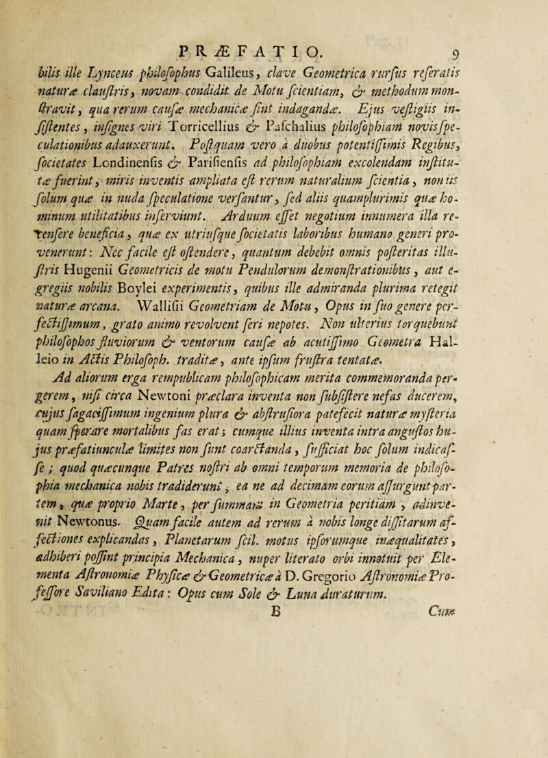 bilis ille Lynceiis philofophus Galilens, clave Geometrica rurfius referatis natura claujlris> novam condidit de Motu fidentiam 3 & methodum mon- ttravit, qua rerum caiifia mechanica fint indaganda. Ejus veftigiis in- f (lentes, infignts viri Torricellius cr Pufchalius philofophiam novisfipe- culationibus adauxerunt. Pofiquam vero a duobus potenti fimis Regibus3 focietates Londinenfis dr Parifienfis ad philofophiam excolendam infitia¬ ta fuerint 3 miris inventis ampliata efl rerum naturalium fcientia, nonus folum qua in nuda fpeculatione ver fantur 3 fid aliis quamplurimis qua ho¬ minum utilitatibus inferviunt. Arduum ejfet negotium innumera illa re- Tcenfere beneficia, qua ex utriufqiie focietatis laboribus humano generi pro¬ venerunt: Nec facile efi oflendere, quantum debebit omnis poferitas illu- flris Hugenii Geometricis de motu Pendulorum demonflratiombus3 aut e- gregiis nobilis Boylei experimentis, quibus ille admiranda plurima retegit natura arcana. Wallifii Geometriam de Motu, Opus in fio genere per- fe Eli fimum, grato animo revolvent feri nepotes. Non ulterius torquebunt philofophos fluviorum & ventorum caufa ab acutiffimo Geometra Hal- leio in A Elis Philofoph. tradita, ante ipfum fruftra tentata% Ad aliorum erga rempublicam philofophicam merita commemoranda per- gerem, nifi circa New toni pr aclara inventa non fubfifiere nefas ducerem, cujus fagacijfimum ingenium plura & abftrufiora patefecit natura myfleria quam fperare mortalibus fas erat; cumque illius inventa intra anguftos hu¬ jus prafatiuncula limites non funt coarElanda, fujficiat hoc folum indicaf fe ; quod quacunque Patres noftri ab omni temporum memoria de philofo- phia mechanica nobis tradiderunt > ea ne ad decimam eorum afurgunt par¬ tem 9 qua proprio Marte, per fummarn in Geometria peritiam > admve- nit Newtonus. fluam facile autem ad rerum a nobis longe diffitarum af- fe Edones explicandas, Planetarum fcil. motus ipforumque in aqualitates , adhiberi pojfint principia Mechanica} nuper literato orbi innotuit per Ele¬ menta Aftronomia Phy fica & Geometrica a D. Gregorio Ajlror.omia Pro- fipre Saviliano Edita: Opis cum Sole & Luna duraturum. B Cum