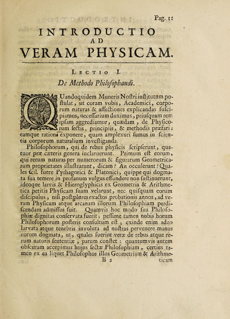 INTRODUCTIO VERAM PHYSICAM. Lectio I. De Methodo Vhilofophandu Uandoquidem MunerisNpflriinftitutttmpo- flulat, ut coram vobis, Academici, corpo¬ rum naturas & affe&iones explicandas fulci- piamus, neceflarium duximus, priufquam reni ipfam aggrediamur, qusedam , de Phylleo¬ rum feftis, principiis, Sc methodis prxfari; eamque ratione exponere, quam amplexuri iumus m icien- tia corporum naturalium inveltiganda. Philofophorum, qui de rebus phyficis fcripferunt, qua- Cuor pree cceteris genera inclaruerunt. Primum eft eorum, qui rerum naturas per numerorum & figurarum Geometrica¬ rum proprietates illuftrarunt, dicam? An occiderunt ? Qua¬ les fcil. fuere Pydiagorici & Platonici, quippe qui dogma¬ ta fua temere in profanum vulgus effundere non fuftinuerunt, ideoque larvis & Hieroglyphicis ex Geometria Se Arithme¬ tica petitis Phy (icam fuarn velarunt, nec quifquam eorum difcipulus , nili poftplnres exados probationis annos, ad ve¬ ram Phylleam atque arcanam illorum Philofophiam perdi- fcendam admiflus fuit. Quamvis hoc modo fua Philofo- phise dignitas confervata fuerit; peffime tamen nobis horum Philofophorum polleris confuitum efb ; exinde enim adeo larvata atque tenebris involuta ad nollras pervenere manus eorum dogmata, ut, quales fuerint verx de rebus atque re¬ rum naturis fententire , parum condet : quantumvis autem obfcuram accepimus hujus feffoe Philofophiam , certius ta¬ men ex ea liquet Philofophos illos Geometriam Se Arithme* ' B 2 cieam