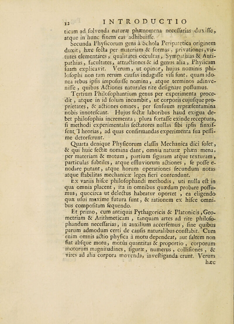 ticam ad folvenda natura phaenomena neceflarias duxifle, arqae in hunc finem eas adhibuifFe. becunda Phyficorum gens a Schola Peripatetica originem duxitj haec fe£ta per materiam & formas, privationes,vir¬ tutes elementares , qualitates occultas, Sympathias & Anti¬ pathias, facultates, attradbionesSc id genus alia, Phylleam luam explicavit. Verum, ut opinor, hujus nominis phi- lofophi non tam rerum caufas indagaffe vififunt, quam ido¬ nea rebus ipfis impofuifle nomina, atque terminos adinve¬ ni fle , quibus A&iones naturales rite defignare pofTumus. Tertium Phijofophantium genus per experimenta proce¬ dit , atque in id foium incumbit, ut corporiscujufquepro¬ prietates, & a&iones omnes, per fenfuum repraefentamina nobis innotefeant. Hujus fe£tae laboribus haud exigua de¬ bet philofophia incrementa > plura fortafle exinde receptura, fi methodi experimentalis fetlatores nullas fibi ipfis finxif- fent 1 heorias, ad quas confirmandas experimenta fua pefli- me detorferunt. Quarta denique Phyficorum clafiis Mechanica dici folet, fk qui huic feftae nomina dant, omnia naturae phaen mena, per materiam & motum , partium figuram atque texturam, particulas fubtiles, atque effluviorum affiones , fe pofle e- nodare putant, atque horum operationes fecundum notas atque Aabilitas mechanicae leges fieri contendunt. Ex variis hifce philofophandi methodis , uti nulla eft in qua omnia placent, ita in omnibus quaedam probare poflu- muS} quocirca ut deleftus habeatur oportet , ea eligendo quae ufui maxime futura funt, Sc rationem ex hifce omni¬ bus compofitam fequendo. Et primo, cum antiquis Pythagoricis & Platonicis,Geo¬ metriam 8c Arithmeticam , tanquam artes ad rite philofo- phandum necefiarias, in auxilium accerfemus , fine quibus parum admodum certi de caufis naturalibus conflabit. Cum enim omnis atflio phy fica a motu dependear, aut faltem non fiat abfque motu, motus quantitas Sc proportio , corporum motorum magnitudines, figurae, numerus, collifiones , <Sc vires ad alia corpora movenda, inveftiganda erunt. Verum haec