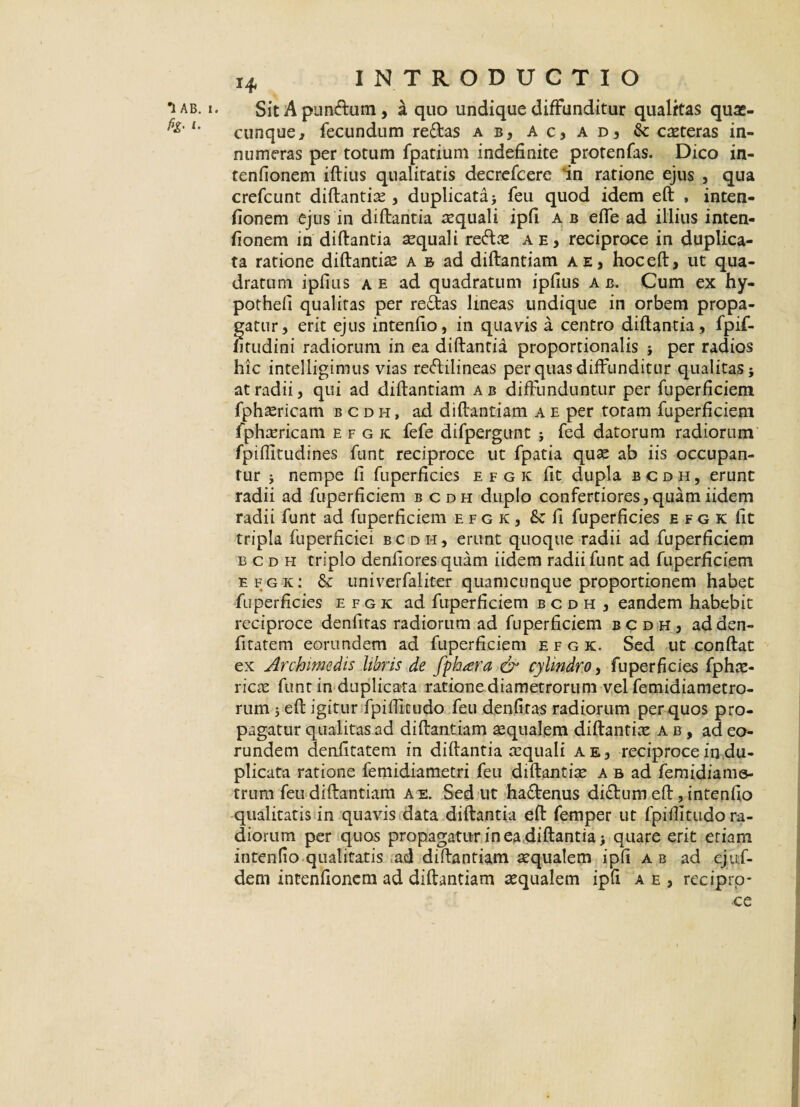 Sit A pun&um, a quo undique diffunditur qualitas quas¬ cunque , fecundum redas ab, ac, ad, & ceteras in¬ numeras per totum fpatium indefinite protenfas. Dico in- tenfionem ifbius qualitatis decrefcere in ratione ejus , qua crefcunt diftantire , duplicata> feu quod idem eft , inten- fionem ejus in diftantia aequali ipfi a b efle ad illius inten- fionem in diftantia aquali re&ae a e, reciproce in duplica¬ ta ratione diftantia a b ad diftantiam a e, hoc eft, ut qua¬ dratum ipfius a e ad quadratum ipfius a b. Cum ex hy- potheli qualitas per redas lineas undique in orbem propa¬ gatur, erit ejus intenfio, in quavis a centro diftantia , fpif- htudini radiorum in ea diftantia proportionalis ; per radios hic intelligimus vias redilineas per quas diffunditur qualitas; at radii, qui ad diftantiam ab diffunduntur per fuperficiem fphaericam bcdh, ad diftantiam a e per totam fuperficiem fphaericam efgk fefe difpergunt ; fed datorum radiorum fpiftitudines funt reciproce ut fpatia quas ab iis occupan¬ tur ; nempe fi fuperficies efgk fit dupla bcdh, erunt radii ad fuperficiem bcdh duplo confertiores, quam iidem radii funt ad fuperficiem efgk, & fi fuperficies efgk fit tripla fuperficiei bcdh, erunt quoque radii ad fuperficiem bcdh triplo denfiores quam iidem radii funt ad fuperficiem efgk: 6t univerfaliter quamcunque proportionem habet fuperficies efgk ad fuperficiem bcdh, eandem habebit reciproce denfitas radiorum ad fuperficiem bcdh, ad den- fitatem eorundem ad fuperficiem efgk. Sed ut conflat ex Archimedis libris de fphara & cylindro, fuperficies fphne- ricae funt in duplicata ratione diametrorum vel femidiametro- rum ; eft igitur fpifticudo feu denfitas radiorum per quos pro¬ pagatur qualitas ad diftantiam aequalem diftantia? a b , ad eo¬ rundem deniitatem in diftantia aequali a e, reciproce in du¬ plicata ratione femidiametri feu diftantia? a b ad femidiame- trum feu diftantiam a e. Sed ut ha&enus di£tum eft, intenfio qualitatis in quavis data diftantia eft femper ut fpiftitudo ra¬ diorum per quos propagatur in ea diftantia; quare erit etiam intenfio qualitatis ad diftantiam aequalem ipfi a b ad ejuf- dem intenfioncm ad diftantiam aequalem ipfi a e , reciprp-
