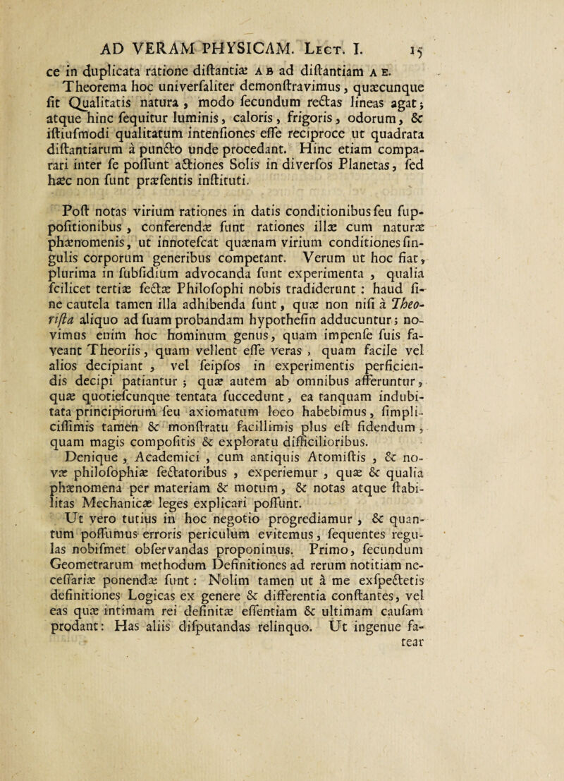 ce in duplicata ratione diftantias ab ad diftantiam a e. Theorema hoc univerfaliter demonltravimus, quascunque fit Qualitatis natura, modo fecundum re£tas lineas agat; atque hinc fequitur luminis, caloris, frigoris, odorum, & iftiufmodi qualitatum intenfiones elfe reciproce ut quadrata diftantiarum a pun£to unde procedant. Hinc etiam compa¬ rari inter fe poliunt a&iones Solis in diverfos Planetas, fed hxc non funt prsefentis inftituti. Poli notas virium rationes in datis conditionibus feu fup- politionibus , conferenda funt rationes illae cum naturae phaenomenis, ut innotefcat quaenam virium conditiones lin¬ gulis corporum generibus competant. Verum ut hoc fiat, plurima in fubfidium advocanda funt experimenta , qualia fcilicet tertiae feclas Philofophi nobis tradiderunt : haud fi¬ ne cautela tamen illa adhibenda funt, quae non nili a Iheo- rifia aliquo ad fuam probandam hypothefin adducuntur ; no¬ vimus enim hoc hominum genus, quam impenfe fuis fa¬ veant Theoriis, quam vellent elfe veras , quam facile vel alios decipiant , vel feipfos in experimentis perficien¬ dis decipi patiantur j qua? autem ab omnibus afferuntur, quas quotiefcunque tentata fuccedunc, ea tanquam indubi¬ tata principiorum feu axiomatum loco habebimus, fimpli- ciffimis tamen & monffratu facillimis plus ell fidendum, quam magis compofitis & exploratu difficilioribus. Denique , Academici , cum antiquis Atomiftis , & no¬ vas philofophise fellatoribus , experiemur , quse &c qualia phaenomena per materiam &c motum, & notas atque Habi¬ litas Mechanicas leges explicari poliunt. Ut vero tutius in hoc negotio progrediamur , &c quan¬ tum poffumus erroris periculum evitemus, fequentes regu¬ las nobifmet obfervandas proponimus. Primo, fecundum Geometrarum methodum Definitiones ad rerum notitiam ne- ceflarias ponendas funt: Nolim tamen ut a me exfpe&etis definitiones Logicas ex genere & differentia conflantes, vel eas quas intimam rei definitae eflentiam & ultimam caufam prodant: Has aliis difputandas relinquo. Ut ingenue fa¬ tear