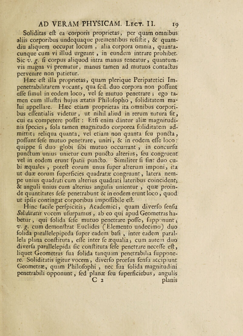 Soliditas eft ea corporis proprietas, per quam omnibus aliis corporibus undequaque prementibus reliftit, 8c quam- diu aliquem occupat locum , alia corpora omnia, quanta¬ cunque cum vi illud urgeant, in eundem intrare prohibet. Sic v. g. Ci corpus aliquod intra manus teneatur, quantum¬ vis magna vi prematur, manus tamen ad mutuos contadtus pervenire non patietur. Hrec eft illa proprietas, quam plerique Peripatetici Im- penetrabilitatem vocant, qua fcii. duo corpora non poliunt efle limul in eodem loco, vel fe mutuo penetrare; ego ta¬ men cum llluftri hujus retatis Philofopho , foliditatem ma* Iui appellare. Hrec etiam proprietas ita omnibus corpori¬ bus eflentialis videtur, ut nihil aliud in rerum natura (it, cui ea competere poftit : Etfi enim dantur alise magnitudi¬ nis fpecies, fola tamen magnitudo corporea foliditatem ad¬ mittit; reliqua quanta, vel etiam non quanta feu punda, poliuntfefe mutuo penetrare, uniri, & in eodem elfe loco: quippe li duo globi fibi mutuo occurrant , in concurfu punfltum unius unietur cum pun£to alterius, feu congruent vel in eodem erunt fpatii punfto. Similiter fi lint duo cu¬ bi requales , poteft eorum unus fuper alterum imponi, ita ut dure eorum fuperficies quadratae congruant, latera nem¬ pe unius quadrati cum alterius quadrati lateribus coincidenf; &: anguli unius cum alterius angulis unientur , quae proin¬ de quantitates fefe penetrabunt & in eodem erunt loco, quod ut iplis contingat corporibus impollibile eft. Hinc facile perfpicitis, Academici, quam diverfo fenfu Soliditatis vocem ufurpamus , ab eo qui apud Geometras ha¬ betur, qui folida fefe mutuo penetrare polle, fupponunt; v. g. cum demonftrat Euclides (^Elemento undecimo) duo folida parallelepipeda fuper eadem bali , inter eadem paral¬ lela plana conftituta, efte inter ferequalia} cum autem duo diverfa parallelepida lic conftituta fefe penetrare necefte eft, liquet Geometras fu a folida tanquam penetrabilia fuppone- re. Soliditatis igitur vocem , diverfo prorfus fenfu accipiunt Geometrse, quam Fhilofophi , nec.fua folida magnitudini penetrabili opponunt, fed planae feu fuperiiciebus, angulis C 2 planis