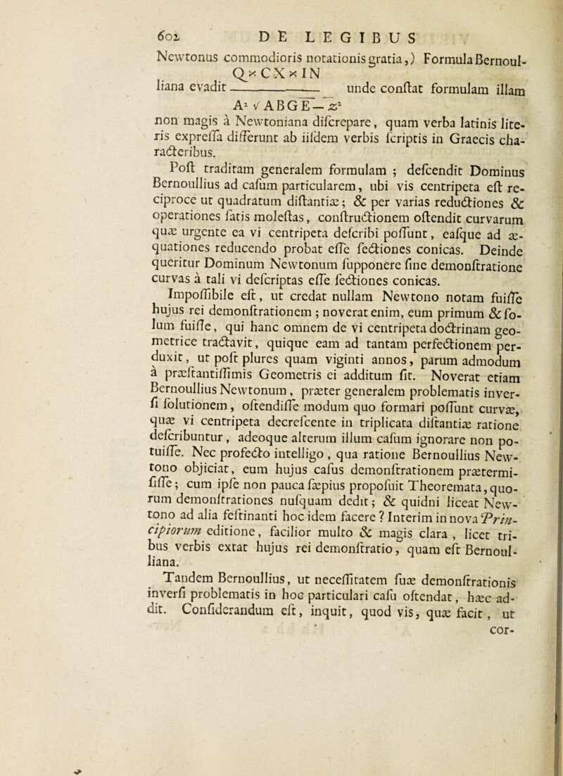 Newtonus commodioris notationis gratia,) FormulaBernoul- QkCXkIN liana evadit-unde conftat formulam illam A1 V A B G Y-- 21 non magis a Newtoniana difcrepare, quam verba latinis lite¬ ris exprefla differunt ab iildem verbis (criptis in Graecis cha¬ racteribus. 1 ofl traditam generalem formulam ; defcendit Dominus Bernoullius ad cafum particularem, ubi vis centripeta eft re¬ ciproce ut quadratum diftantias; 8c per varias reductiones & operationes fatis molefhs, conftructionem oflendit curvarum quas urgente ea vi centripeta defcribi poliunt, eafque ad ae¬ quationes reducendo probat effe fectiones conicas. Deinde queritur Dominum Newtonum fupponere fine demonftratione curvas a tali vi defcriptas elTe fectiones conicas. Impoffibile eft, ut credat nullam Newtono notam fuifle hujus rei demonftrationem ; noverat enim, eum primum &fo- lum fuifle, qui hanc omnem de vi centripeta doctrinam geo¬ metrice tractavit, quique eam ad tantam perfectionem per¬ duxit, ut poft plures quam viginti annos, parum admodum a prasftantiflimis Geometris ei additum fit. Noverat etiam Bernoullius Newtonum, praster generalem problematis inver- fi lblutionem, oftendifle modum quo formari polTunt curvse, quas vi centripeta decrefcente in triplicata diftantias ratione defcribuntur, adeoque alterum illum cafum ignorare non po- tuifTe. Nec profecto intelligo , qua ratione Bernoullius New¬ tono objiciat, eum hujus cafus demonftrationem pr^termi- fille; cum ipfe non pauca faspius propofuit Theoremata,quo¬ rum demonftrationes nufquam dedit; & quidni liceat New¬ tono ad alia feftinanti hoc idem facere ? Interim in nova ‘Prin- clpiorum editione, facilior multo & magis clara , licet tri¬ bus verbis extat hujus rei demonftratio, quam eft Bernoul- liana. Tandem Bernoullius, ut neceflltatem fuse demonltrationis inverfi problematis in hoc particulari cafu oftendat, h^c ad¬ dit. Confiderandum eft, inquit, quod vis, quse facit, ut cor-