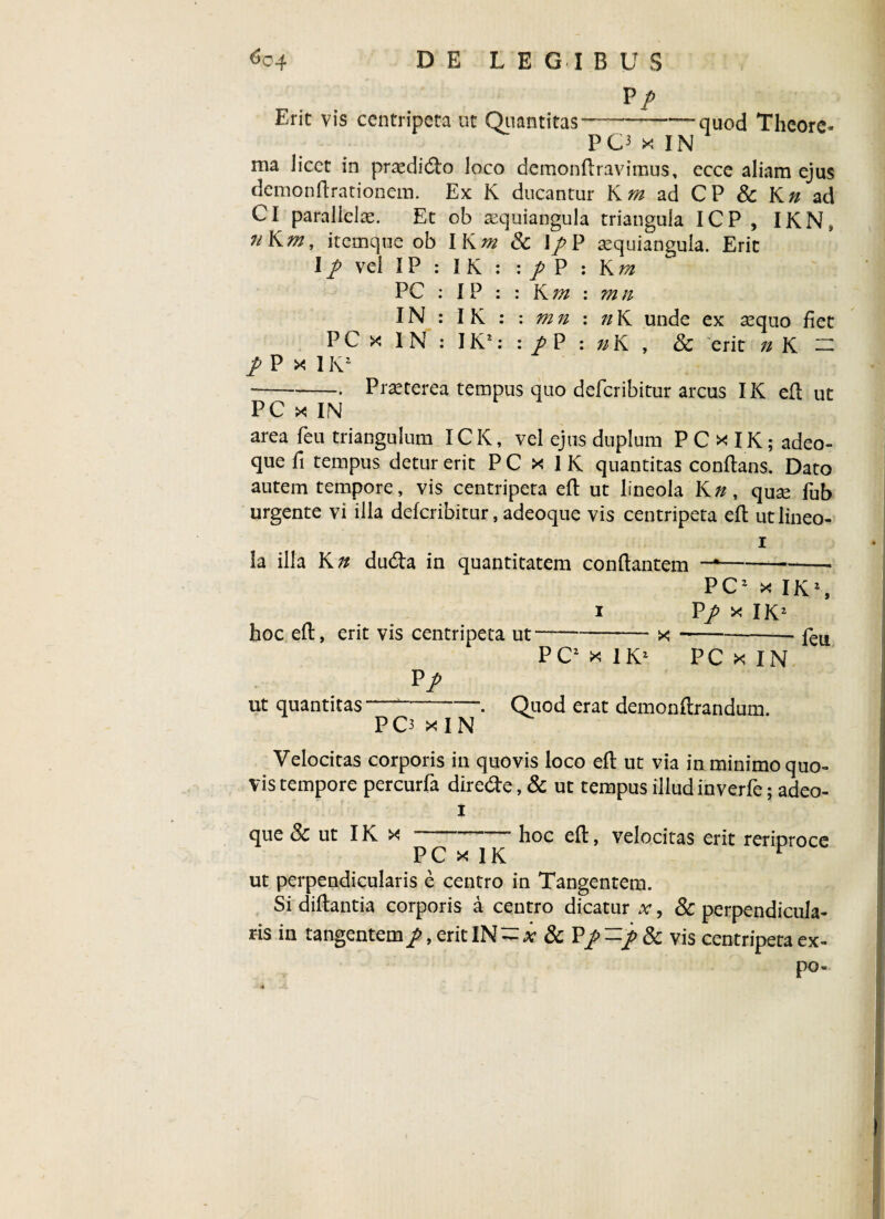 Vp Erit vis centripeta ut Quantitas-—quod Thcorc- POxlN ma licet in praediato loco demonflravimus, ecce aliam ejus demonflrationem. Ex K ducantur Krn ad CP & Kn ad Cl parallela. Et ob aequiangula triangula ICP , IKNS uKm, itemque ob IKm & 1/P aequiangula. Erit I p vel IP : I K : : / P : K r/i PC : 1P : : K 7n : mn IN : IK : : mn : nK unde ex sequo fiet PCxIN:IK*::/P:»K, & erit n K — / P x IK2 --• Praeterea tempus quo deferibitur arcus IK efl ut PC x IN area feu triangulum IC K, vel ejus duplum P C x IK ; adeo- que fi tempus detur erit P C x I K quantitas conflans. Dato autem tempore, vis centripeta efl ut lineola K», quse fub urgente vi illa deferibitur, adeoque vis centripeta efl ut lineo¬ la illa K n du&a in quantitatem conflantem ---• PC2 x IK2, P/ x IK2 x - feu. hoc efl, erit vis centripeta ut P/ PC2 x IK2 PC x IN ut quantitas PO x I N Quod erat demonftrandum. Velocitas corporis in quovis loco efl ut via in minimo quo¬ vis tempore percurfa dire&e, & ut tempus illud inverfe; adeo- i que & ut IK x --hoc efl, velocitas erit reriproce PC x IK v ut perpendicularis e centro in Tangentem. Si diflantia corporis a centro dicatur x, & perpendicula¬ ris in tangentem p, erit IN - x & P/ -p & vis centripeta ex- po-