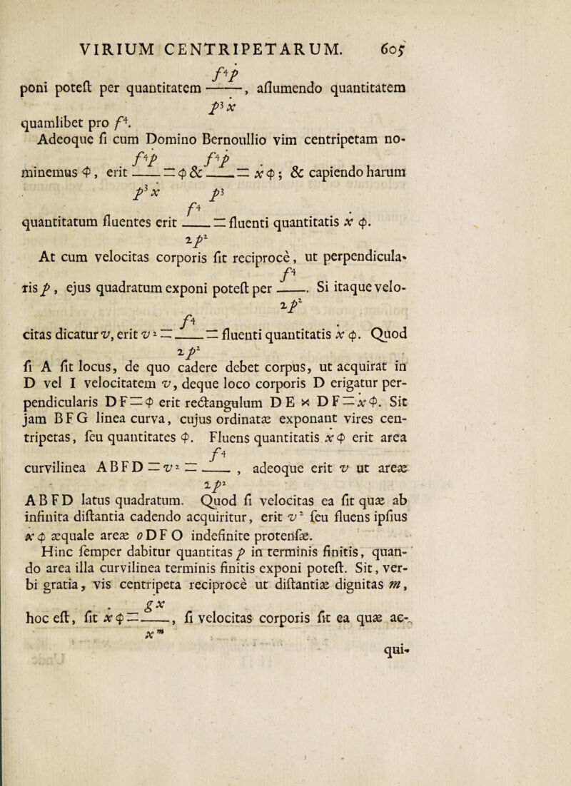 /V poni poteft per quantitatem-, aflumendo quantitatem /3 x quamlibet pro fA. Adeoque fi cum Domino Bernoullio vim centripetam no* f*p f*P minemus <P, erit-~ x <p; Sc capiendo harum p5 x f< p quantitatum fluentes erit_~ fluenti quantitatis x cp. 2 At cum velocitas corporis fit reciproce, ut perpendicula* P xis p , ejus quadratum exponi poteft per-Si itaque velo- 2f citas dicatur v, erit v1 ~_— fluenti quantitatis x cp. Quod zj>2 fi A fit locus, de quo cadere debet corpus, ut acquirat in D vel I velocitatem v, deque loco corporis D erigatur per¬ pendicularis DF — <p erit recftangulum DE x DF — x<P. Sit jam B F G linea curva, cujus ordinata? exponant vires cen- tripetas, feu quantitates <p. Fluens quantitatis x<p erit area curvilinea ABFD— v--, adeoque erit v ut areae i ABFD latus quadratum. Quod fi velocitas ea fit quae ab infinita diftantia cadendo acquiritur, erit feu fluens ipfius x aequale areae o D F O indefinite protenfae. Hinc femper dabitur quantitas p in terminis finitis, quan¬ do area illa curvilinea terminis finitis exponi poteft. Sit, ver¬ bi gratia, vis centripeta reciproce ut diftantia? dignitas m, . _ gx hoc eft, fit x<p-, fi velocitas corporis fit ea quae ac-^ x m qum i
