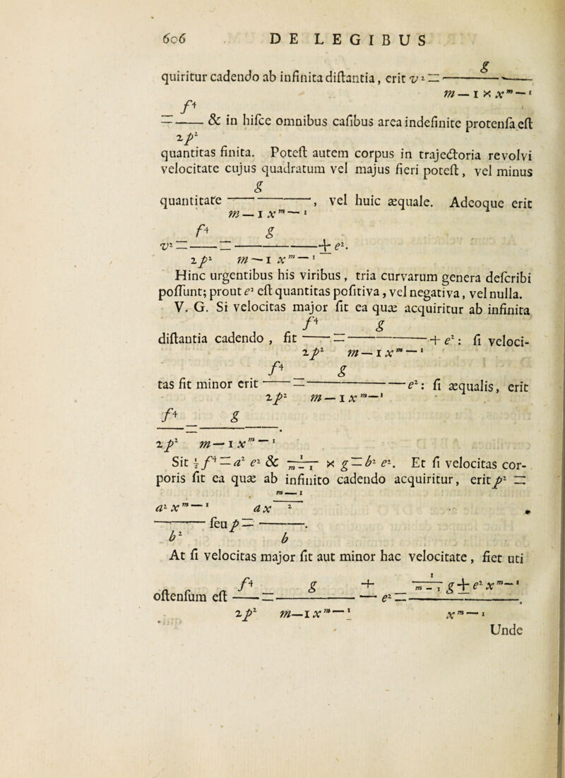 quiritur cadendo ab infinita diftantia, erit vz i f' m—ixx m — t -& in hifce omnibus cafibus area indefinite protenfaefl: ^P\ _ . quantitas finita. Potelt autem corpus in trajedtoria revolvi velocitate cujus quadratum vel majus fieri poteft, vel minus g quantitate , vel huic aequale. Adeoque erit m — i x m —1 i v~ — —— _-*-4* e1. ipz m — i xm—1~ Hinc urgentibus his viribus, tria curvarum genera defcribi poliunt; prout e2 eft quantitas pofitiva, vel negativa, vel nulla. V. G. Si velocitas major fit ea quas acquiritur ab infinita /4 __ g diftantia cadendo , fit-—-+ e2: fi veloci- 2ft2 ?il — IX™ 1 /4 _ g tas fit minor erit ■ — —-e1: fi «qualis, erit /4 2 fiz m — ix m— i g 2 p2 m-~ ix ~~ 1 Sit ez Sc -~T x g — b2 e'~- Et fi velocitas cor¬ poris fit ea quae ab infinito cadendo acquiritur, erit^2 z: m - t a1 xm — leu p d x b2 ~ b At fi velocitas major fit aut minor hac velocitate , fiet uti A fT -4- ' /T 4- /ai v 1 oftenfum eft-n-— ez~-I—r:- 2 p2 m—i xm~-\ xm-~i Unde