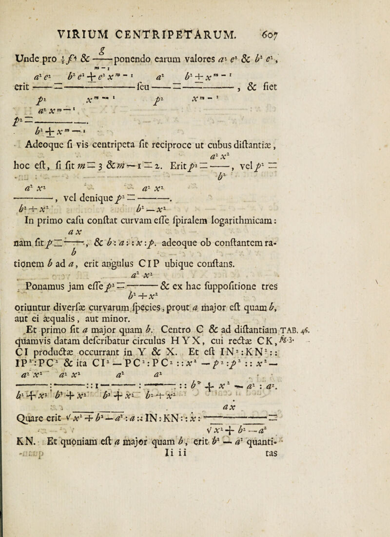 g Unde pro -ponendo earum valores az er 8c b1 e1 tn - x az ez b1 e2 + e1 x m **1 az b2 Hh x erit —~ —-feu—— —- m — i , & fiet /* x a- x™ — 1 m •« i r x™ - 1 /2-' b1 x m •* Adeoque fi vis centripeta fit reciproce ut cubus diflantix, az xz hoc eft, fi fit m— 3 Scm^1 — 2. Erit/* — -—■, vel/1 a1 x* bz -h at1 - • /Z2 Xz , vel denique /z —- b2 — a;2 In primo cafu conflat curvam efle fpiralem logarithmicam: a; nam fit / b -, & b \ a:: at :/. adeoque ob conflantem ra« donem £ ad ^, erit angulus CIP ubique conflans. Ponamus jam efle/2 — *z2 a;1 & ex hac fuppofitione tres b2 -f- x2 oriuntur diverfas curvarum fpecies, prout a major efl quam aut ei sequalis , aut minor. ,Et primo fit a major quam b. Centro C & ad diflantiam TAB. 44. quamvis datam defcribatur circulus H Y X, cui redlae C K, ^* CI productae occurrant in Y & X. Et efl IN3: K N2:: IP2:PC2 & ita CI1 — P C2: P C2 :: a;2 — 2 :/2 :: at2 — az x2 a2 xz a2 a1 • • T • • k b1 *d“ xz b2 *4 xz bz h xz bz x2 “ :: b* 4. xz ■*. az : a*. .2 • ■ laa-* u a x Quare erit V x2-l-b2 —a2: a ulN: KN:: x:---— - : ;7 V’ AT2 4- bz —a2 KN. Et quoniam eft a major quam b, erit b1 — a2 quanti* I i i i tas '•jj t. : /