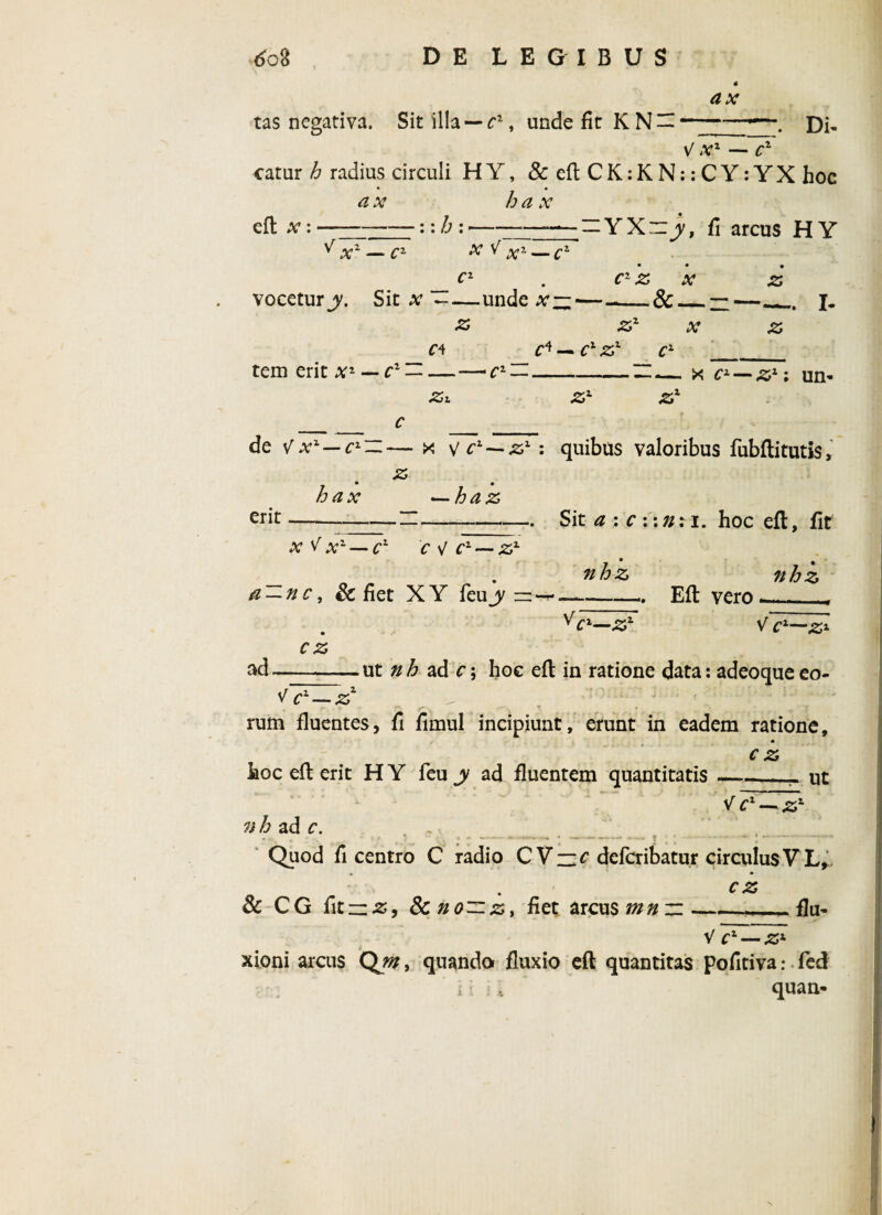 tas negativa. Sit 'illa — c1, unde fit K N ax \ Di* V x1 — cz catur h radius circuli H Y, &eftCK:KN::CY:YX hoc a x ha x eft x:-::h:>—-- -YXiy, fi arcus HY ^ x1 — cz x ^ x1 — cz c1 . c1 z x z vocetury. Sit x-unde x ——-_&_— —_J. z z1 x z c4 c* — c1 zx c2 ___ tem erit x1 — c1 — — — c1 —_H ^ x cz — z1; um Zi zz zx de V x1 — c1 — — x v cz — zl: quibus valoribus fubftitutis, _ • • hax —haz erit--—--Sit a : c :: //: i. hoc eft, fit x V x'~ — c1 C sj C1 — Zz 0 . nhz nhz a — nc, & fiet XY feujy —-- Eft v^rn ._ r V cz—zz V cz—zx ad, cz .ut nh ad c\ hoc eft in ratione data: adeoqueeo- V c1—z1 rum fluentes, fi fimul incipiunt, erunt in eadem ratione. cz ut hoc eft erit H Y feu y ad fluentem quantitatis . Vcl — zz 7ih2.dc. Quod fi centro C radio C V— c defcribatur circulus V L, cz & CG fitzzz, 8cno—z, fiet arcus mn ~-flu- V Cz — Zz xioni arcus Qm, quando fluxio eft quantitas pofitiva: fed i i , quan-