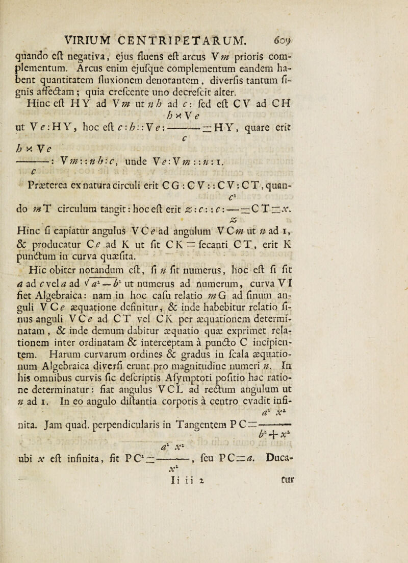quando eft negativa, ejus fluens eft arcus Vm prioris com¬ plementum. Arcus enim ejufque complementum eandem ha¬ bent quantitatem fluxionem denotantem , diverfis tantum fi- gnis afFedhm ; quia crefcente uno decrefcit alter. Hinc efl: H Y ad V m ut nh ad c: fed efl; C V ad C H hxV e ut V^:HYj hoc efl; c : h:: V e:-~HY, quare erit c h x V e --: V tnwnh: c, unde Ve:V m:\rr. 1. c Praeterea ex natura circuli erit C G : C V :: C V: C T, quati- cl do m T circulum tangit: hoc efl: erit z: c:: c: -— -CTi.r. a; Hinc fl capiatur angulus VC e ad angulum V Qm ut n ad 1, Sc producatur Cr ad K ut fit CK = fecanti C T, erit K pundtum in curva quaefita. Hic obiter notandum efl, fl n fit numerus, hoc efl fi flt a ad cvel^z ad ^a1 — b~ ut numerus ad numerum, curva VI fiet Algebraica: nam in hoc cafu relatio m G ad finum an¬ guli V Ce aequatione definitur, & inde habebitur relatio fit- nus anguli V C e ad C T vel C K per aequationem determi¬ natam , 8c inde demum dabitur aequatio quae exprimet rela¬ tionem inter ordinatam 8c interceptam a pundto C incipien¬ tem. Harum curvarum ordines & gradus in fcala aequatio¬ num Algebraica diverfii erunt pro magnitudine numeri n. In, his omnibus curvis fic defcriptis Afymptoti pofitio hac ratio¬ ne determinatur: fiat angulus VCL ad redtum angulum ut n ad 1. In eo angulo diflantia corporis a centro evadit infi- d' xa nita. Jam quad. perpendicularis in Tangentem P Cm- + xz a1 x1 —-—, feu PC~^. Duca- x1 Ii ii i Cur ubi x efl infinita, fit PC1 —