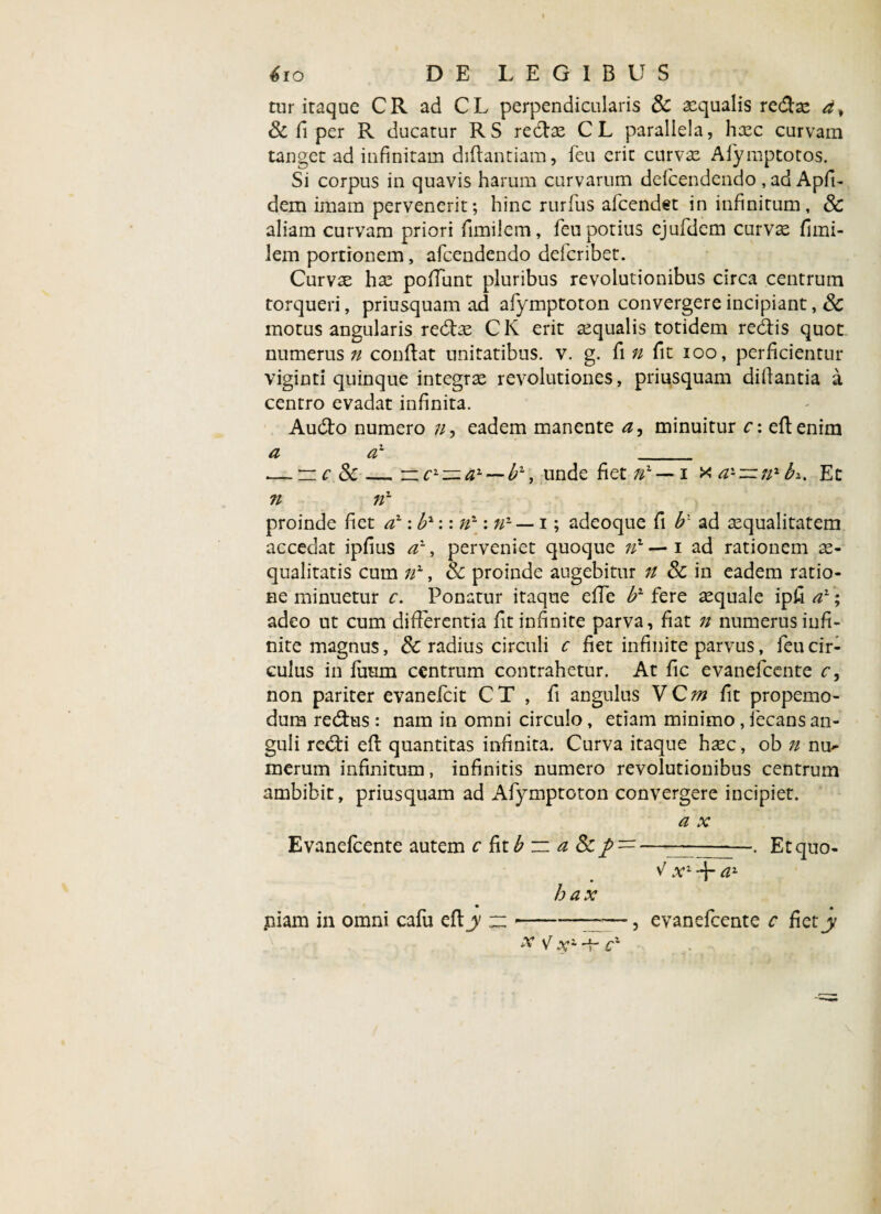 tur iraque CR ad CL perpendicularis 3c aequalis redx d^ & fi per R ducatur RS redx CL parallela, hxc curvam tanget ad infinitam diftantiam, feu erit curvae Afymptotos. Si corpus in quavis harum curvarum defcendendo , ad Apfi- dem imam pervenerit; hinc rurfus afcendet in infinitum, & aliam curvam priori fimilem, feu potius ejufdem curvae fimi- lem portionem, afcendendo deicribet. Curvx hx pofiunt pluribus revolutionibus circa centrum torqueri, priusquam ad afymptoton convergere incipiant, & motus angularis redx CK erit xqualis totidem redis quot numerus?/ confiat unitatibus, v. g. fi n fit ioo, perficientur viginti quinque integrx revolutiones, priusquam difiantia a centro evadat infinita. Audo numero //, eadem manente a, minuitur c: efienim a a1 _ .— n c Sc —cL~a-~-bl, unde fiet //l — i x a-~nx bi. Et n 7ix proinde fiet a1 -.b1:: n~: n-— i; adeoque fi b: ad xqualitatem accedat ipfius a1, perveniet quoque 7/1 — 1 ad rationem x- qualitatis cum nx, & proinde augebitur n 8c in eadem ratio¬ ne minuetur c. Ponatur itaque efie b2 fere xquale ipfi a1; adeo ut cum differentia fit infinite parva, fiat n numerus infi¬ nite magnus, & radius circuli c fiet infinite parvus, feu cir¬ culus in fuum centrum contrahetur. At fic evanefcente c, non pariter evanefcit CT , fi angulus VCm fit propemo- dum redus : nam in omni circulo, etiam minimo , iecans an¬ guli redi efl quantitas infinita. Curva itaque hxc, ob n nu- merum infinitum, infinitis numero revolutionibus centrum ambibit, priusquam ad Afymptoton convergere incipiet. a x Evanefcente autem c fit£ :z a Sc —- . Liqua¬ vi x1 + tf2 bax piam in omni cafu efly ~-——, evanefcente c fiety