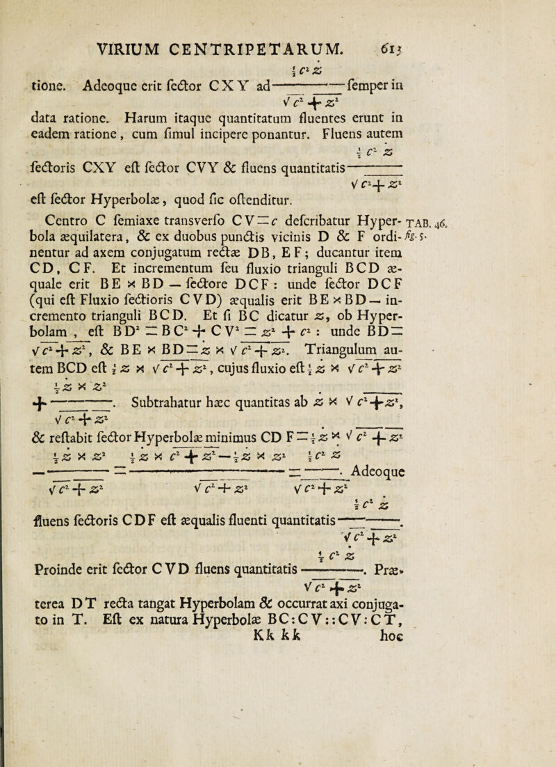 9 i ClZ tione. Adeoque erit fedor CXY ad ” ---femperin V cz 4 z1 data ratione. Harum itaque quantitatum fluentes erunt in eadem ratione , cum fimul incipere ponantur. Fluens autem \ c1 z fedloris CXY efl fedor CVY Sc fluens quantitatis—- V zx efl fedor Hyperbolae, quod fic oflenditur. Centro C femiaxe transverfo CV~c defcribatur Hyper-tab. 46, bola aequilatera, Sc ex duobus pundis vicinis D & F ordi- h* s* nentur ad axem conjugatum redas DB, E F; ducantur item CD, CF. Et incrementum feu fluxio trianguli BCD ae¬ quale erit B E x B D — fedore D C F : unde fedor D C F (qui efl Fluxio fertioris C VD) aequalis erit BE x BD — in¬ cremento trianguli BCD. Et fi BC dicatur z, ob Hyper- bolam , efl B D1 ZZ B C1 + C V2 n zz + c1 : unde B D — 1 . - > - m • - - m V cz-\- zz, Sc BE x BD — z x V cz~^Z'. Triangulum au¬ tem BCD efl 2 z x v c1 zz, cujus fluxio efl * z x cz\ zz ±z x Zz . __ -f»-. Subtrahatur haec quantitas ab z x V cz-^zz, V CZ-{*ZZ • ■■ — n.m, 1 n M Sc reflabit fedor Hyperbole minimus CD F — \z* ^ c1 J^zz ^z x zz \Z X Cz Zz — \z x zz \cz z ———-~ 1 —~n-“• Adeoque V cz -f- zz V cz~f zz v cz^rzz \cz z fluens fedoris CDF efl aequalis fluenti quantitatis V cz q* zz \ cz z Proinde erit fedor C VD fluens quantitatis-. Prae» V~F^zl terea D T reda tangat Hyperbolam 8c occurrat axi conjuga¬ to in T. Efl ex natura Hyperbolae B C: C V:: C V: C T, Kk kk hoe