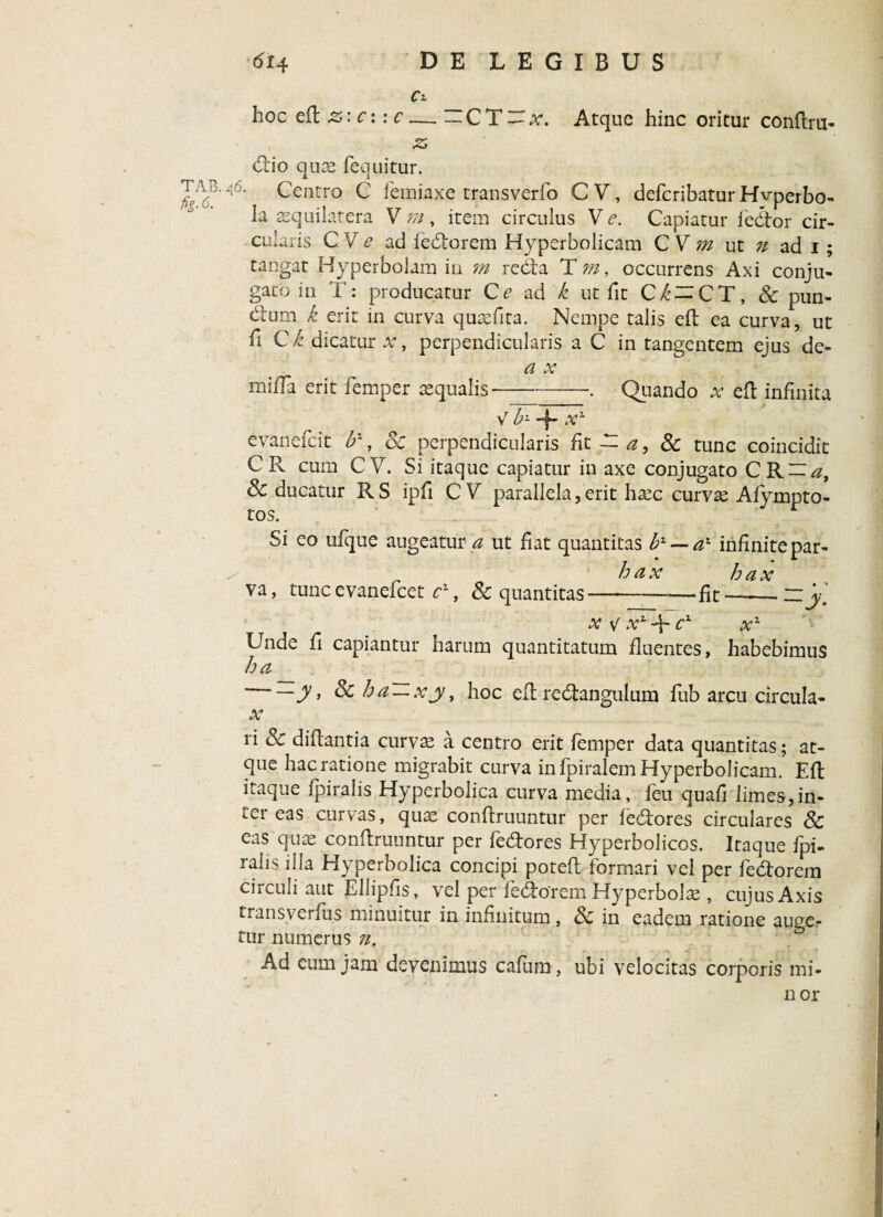 hoc eft z: c: : c dio quae fequitur. Ci CT — x. Atque hinc oritur conftru- tab. 46. Centro C femiaxe transverfo C V, deferibatur Hvperbo- la aequilatera V m , item circulus V <e. Capiatur fedor cir¬ cularis C V e ad fedorem Hyperbolicam C V m ut n ad 1 ; tangat Hyperbolam in m reda T m, occurrens Axi conju¬ gato in T: producatur Ce ad k ut fit Ci-CT, & pun¬ ctum k erit in curva quaeflta. Nempe talis eft ea curva, ut fi C k dicatur x, perpendicularis a C in tangentem ejus de- a x miffa erit femper aequalis-Quando at eft infinita V b* -f- x2, evanefeit b1, 8c perpendicularis fit ~ a, 8c tunc coincidit CR cum CV. Si itaque capiatur in axe conjugato CR-^, & ducatur R S ipfi C V parallela, erit haec curvae Afympto- tos. Si eo ufque augeatur a ut fiat quantitas b1 — a1 infinitepar- h ax hax va, tunc evanefeet c1, & quantitas—*-fit — “y\ x v x1 -f cx x2 Unde fi capiantur harum quantitatum fluentes, habebimus ha ‘——y ’ & ha~xjy, hoc eft redangulum fub arcu circula- x ri Sc diftantia curvae a centro erit femper data quantitas; at¬ que hac ratione migrabit curva in fpiralem Hyperbolicam. Eft itaque fpiralis Hyperbolica curva media, feu quafi limes,in¬ ter eas curvas, qux conftruuntur per iedores circulares & eas quae conftruuntur per fedores Hyperbolicos. Itaque fpi¬ ralis illa Hyperbolica concipi poteft formari vel per fedorem circuli aut Ellipfis, vel per fedorem Hyperbolae, cujus Axis transverfus minuitur in infinitum, & in eadem ratione auge.- tur numerus n. Ad eum jam devenimus cafum, ubi velocitas corporis mi- nor