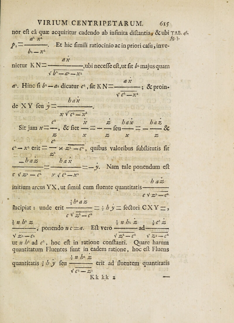 nor efl ea quas acquiritur cadendo ab infinita diflantia, &ubi TAB. 46, a1 x1 h' 3* /2 “-. ^Et hic fimili ratiocinio ac in priori cafu, inve¬ hi— x~ nietur KN — — ax h7- — a1— xz -,ubi neceffe efl,ut fit hz majus quam ar. Hinc fi ^ —dicatur c1, fit K N~- a x de XY feu hax V c1 — x2- ; &proin» x V c1 —> xz c1 X Sit jam x-, 3c fiet—■ z x z hax -- feu—- z x haz --& z cx — x'- erit — — x zl — cL, quibus valoribus fubflitutis fit .s2 * • —haz hax ——-n-—n—y. Nam tale ponendum efl C V Z1 — Cz X i/ C1 — X1 » haz initium arcus YX, ut fimul cum fluente quantitatis- c V Zz — ch • • ~hzaz 2 • fncipiat: unde erit --n -j h y ~ fedori CXY“, cV z,x — c~ r • • | n hz z \ n hi. z \cz z -, ponendo nc—a. Efl vero-ad—-> V#* — ^ V zz — cz V Zz—*cz ut n if- ad cr, hoc efl in ratione conflanti. Quare harum quantitatum Fluentes fimt in eadem ratione, hoc efl Fluens \n hz z quantitatis i h y feu-- erit ad fluentem quantitatis < c2 — zz Kk k k z “