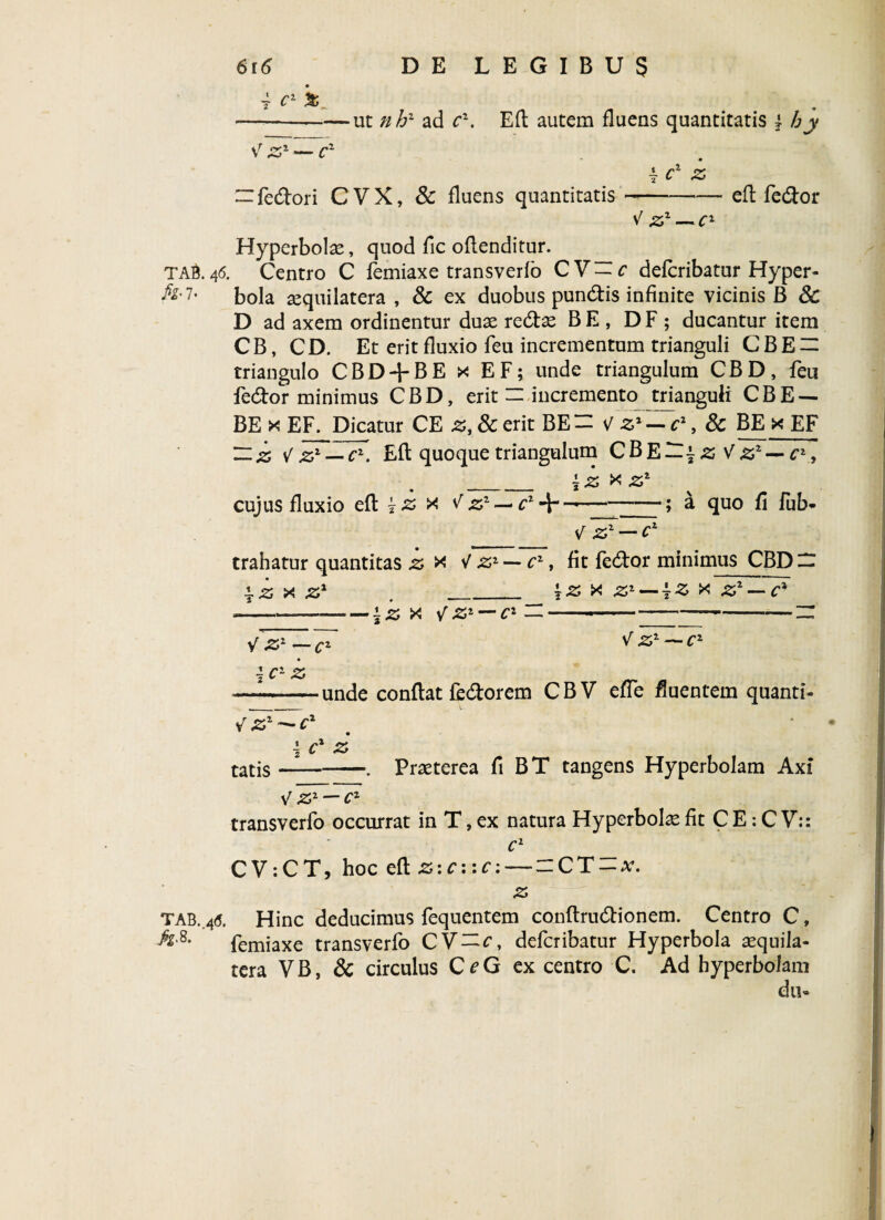 i c1 '% -——ut nh2 ad cz. Efl autem fluens quantitatis \ hy V zr — cz 4 c1 z “fedori C VX, & fluens quantitatis-efl fedor v' zz — cl Hyperbolae, quod fic oflenditur. TA&46. Centro C femiaxe transverfo CV-f defcribatur Hyper- ^’7, bola aequilatera , & ex duobus pundis infinite vicinis B & D ad axem ordinentur duae redae B E, D F ; ducantur item C B, C D. Et erit fluxio feu incrementum trianguli C B E — triangulo CBD + BE x EF; unde triangulum CBD, feu fedor minimus CBD, erit — incremento trianguli CBE — BE x EF. Dicatur CE z, & erit BE= V , & BE xEF Hz — Efl quoque triangulum CBE~| z Vzz — c1 , _±Z X Zz cujus fluxio efl 7-2 x f zz czJir —-; a quo fi fub* __\lzz — Cz trahatur quantitas z * V z1 — c1, fit fedor minimus CBD — \z x z1 .___ '7z x .£* — {z x — c* ~—-izx V zi — cz —-i---z: *'z*-V <Zz~C' 1 c1 z —--unde conflat fedorem CBV effe fluentem quanti- d tatis-. Praeterea fi BT tangens Hyperbolam Axi V zr — cr transverfo occurrat in T, ex natura Hyperbole fit C E: C V:: c1 CV:CT, hoc efl Z: c: :c: — -CT-x. z T ab. 4(5. Hinc deducimus fequentem conflrudionem. Centro C, ^8' femiaxe transverfo CV=f, defcribatur Hyperbola aequila- tera VB, & circulus C^G ex centro C. Ad hyperbolam du»