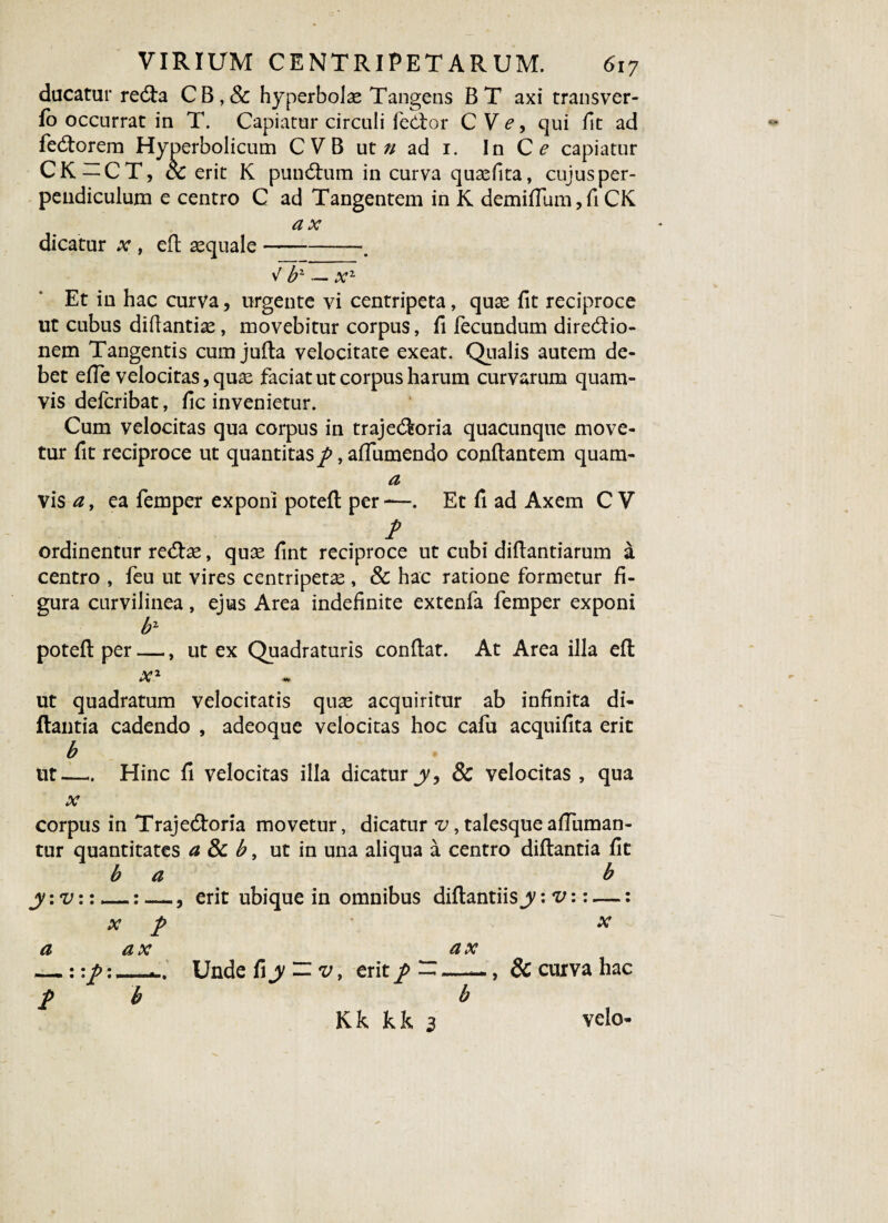 ducatur recfia CB,& hyperbolae Tangens BT axi transver- fo occurrat in T. Capiatur circuli feCtor C Ve, qui fit ad fe<fiorem Hyperbolicum CVB ut» ad 1. In Ce capiatur CK —CT, & erit K pundtum in curva quasfita, cujus per¬ pendiculum e centro C ad Tangentem in K demiflum, fi CK ax dicatur x , efi aequale-■. Et in hac curva, urgente vi centripeta, qux fit reciproce ut cubus difiantiae, movebitur corpus, fi fecundum directio¬ nem Tangentis cum jufia velocitate exeat. Qualis autem de¬ bet efle velocitas, quae faciat ut corpus harum curvarum quam¬ vis defcribat, fi c invenietur. Cum velocitas qua corpus in trajeCfeoria quacunque move¬ tur fit reciproce ut quantitas p, affumendo conflantem quam- a vis*z, ea femper exponi poteft per—. Et fi ad Axem CV t ordinentur re<5lse, qute fint reciproce ut cubi difiantiarum a centro , feu ut vires centripetae , Sc hac ratione formetur fi¬ gura curvilinea, ejus Area indefinite extenfa femper exponi fo-L poteft per —, ut ex Quadraturis confiat. At Area illa eft v»2 lAi ut quadratum velocitatis quas acquiritur ab infinita di- flantia cadendo , adeoque velocitas hoc cafu acquifita erit b ut— Hinc fi velocitas illa dicatur y, 8c velocitas , qua x corpus in Trajedloria movetur, dicatur v, talesque afiuman- tur quantitates a Sc b, ut in una aliqua a centro diftantia fit b a b jy:v::_: —, erit ubique in omnibus diftantiis: v:: —: x f x a ax Unde fi jy — v, erit p — Kk kk 3 ax Sc cuxva hac velo-