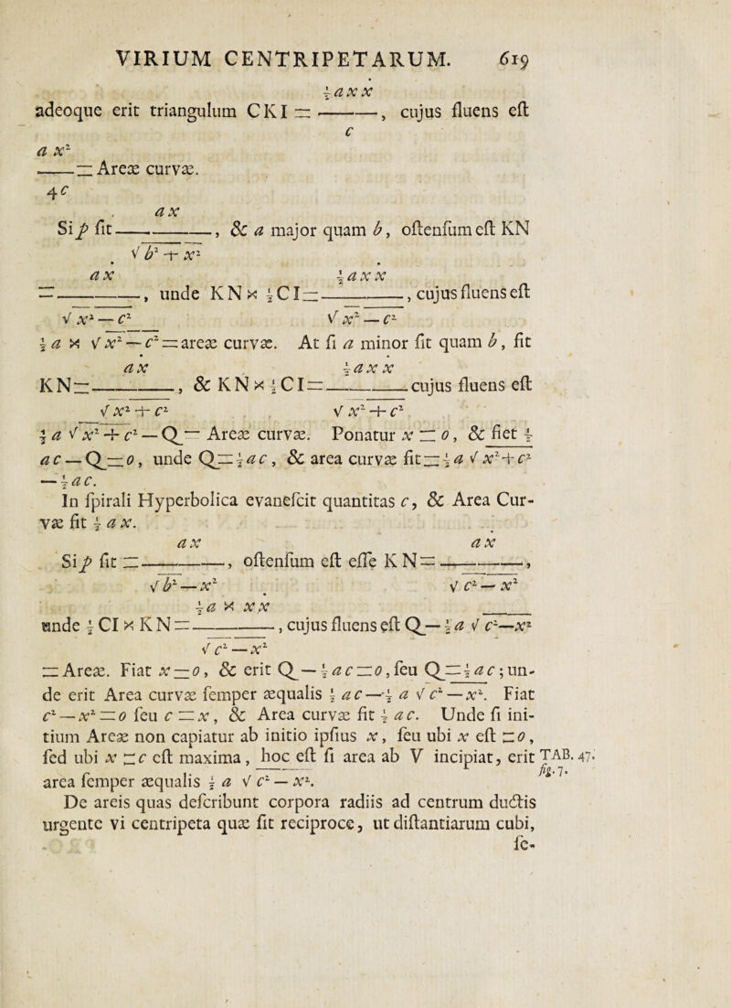 ±ax x adeoque erit triangulum CKI — , cujus fluens eft a x2 — Arex curvas. 4c Si fit. a x , 3c a major quam b, oflenfumefl KN V b2 -f a;1 a x , unde KN x 4CI. ±axx , cujus fluens eft v a;3 c2 .v2 — x v a;2 — cz — arex curvx. At fi a minor fit quam b, fit KN~ <2 a; , & KNx iCI x x cujus fluens eft V X1 -h C1 V Xr -+- Cz \a < x1 -h cz — Q_“ Arex curvx. Ponatur x n 0, 8c fiet 4- <2 c — Q^= 0, undeQjn^c, & area curvx fit —4 <2 ^ a;2 +c2 — \ac. In fpirali Hyperbolica evanefcit quantitas r, Sc Area Cur¬ vx fit ~ a x. Si/ fit Ct & A f -, offenfum efl efle KN-- V bz— xz \a x y/v _ unde 4 CI x K N “-—, cujus fluens efl Q_— ?a f xz V c1 —x1 — Arex. Fiat a; — 0, Sc erit \ac~o, feu ; un¬ de erit Area curvx femper xqualis \ ac—a V cz—x\ Fiat cz — xz — 0 feu c — x, 8c Area curvx fit {ac. Unde fi ini¬ tium Arex non capiatur ab initio ipfius x, feu ubi x efl ~o, fed ubi x ~c eft maxima , boc efl fi area ab V incipiat, erit 47 area femper xqualis j a V c1 — xz. S>'1' De areis quas defcribunt corpora radiis ad centrum dudtis urgente vi centripeta qux fit reciproce, utdiflantiarum cubi, Ic-