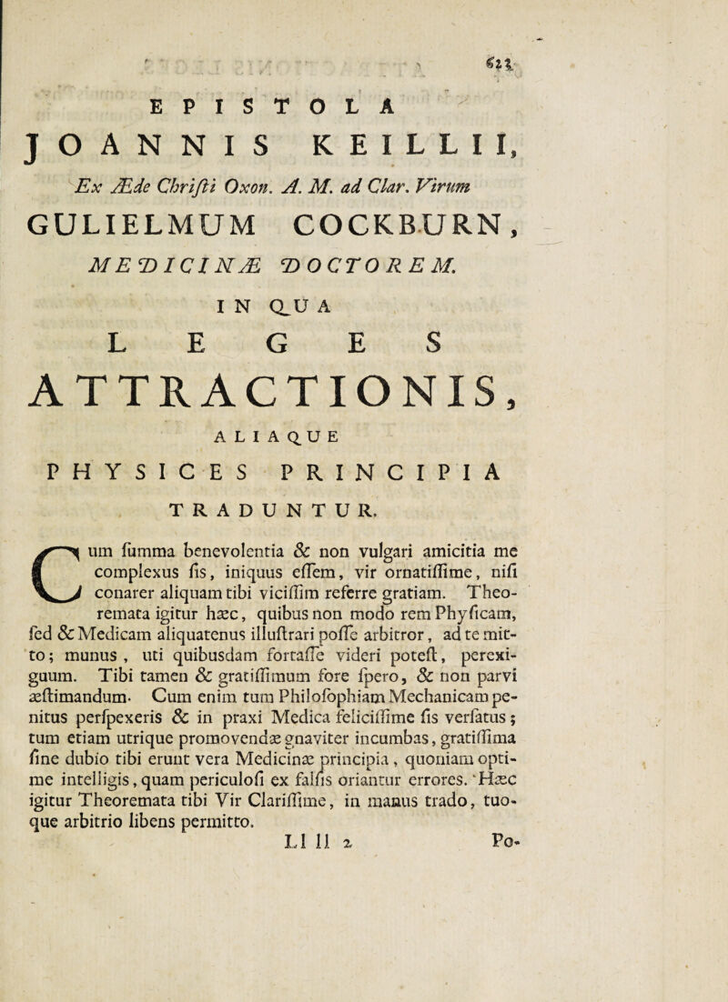 EPISTOLA y ' JOANNIS KEILLII» Ex Adde Chrifti Oxott. A. M. ad Clar. Virum GULIELMUM COCKBURN, ME D ICI NAi, T)OCTO RE M. I N Q_U A LEGES ATTRACTIONIS, A L I A Q.U E PHYSICES PRINCIPIA TRADUNTUR, Cum furnma benevolentia Sc non vulgari amicitia me complexus fis, iniquus effem, vir ornatillime, nifi conarer aliquam tibi viciflim referre gratiam. Theo¬ remata igitur haec, quibus non modo remPhyftcam, fed Sc Medicam aliquatenus illuftrari polle arbitror, ad te mit¬ to; munus, uti quibusdam fortaffe videri potefl:, perexi¬ guum. Tibi tamen Sc gratiffimum fore fpero, Sc non parvi m (limandum- Cum enim tum Philofophiam Mechanicam pe¬ nitus perfpexeris Sc in praxi Medica felicillime fis verfatus; tum etiam utrique promovenda gnaviter incumbas, gratidima fine dubio tibi erunt vera Medicinae principia, quoniam opti¬ me inteliigis, quam periculofi ex fallis oriantur errores. 'Hxc igitur Theoremata tibi Vir Claridime, in manus trado, tuo¬ que arbitrio libens permitto. Po- L111 2.
