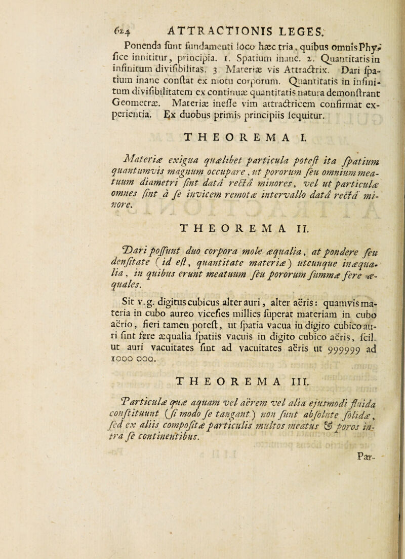 Ponenda fuuc fundameuti loco haec tria, quibus omnis Ph}?? fice innititur, principia, i. Spatium inane, z. Quantitatis in infinitum divifbiiitas. 3 Materiae vis Attra&rix. Dari fpa- tium inane conflat ex motu corporum. Quantitatis in infini¬ tum divifibilitatem ex continuae quantitatis natura demonftrant Geometrae. Materiae inefTe vim artra&ricem confirmat ex¬ perientia. Ex duobus primis principiis iequitur. THEOREMA I. Materia exigua qualibet particula pote fi ita fpatium quantumvis magnum occupare, ut pororum feu omnium mea¬ tuum diametri fint data retia minores, vel ut particula omnes (int d fe invicem remota intervallo data retia mi¬ nore. THEOREMA II. 'dDari pojjunt duo corpora mole aqualia, at pondere feu denfitate fid e fi, quantitate materia) utcunque inaqua- lia , in quibus erunt meatuum feu pororum fitmma fere ae¬ quales. Sit v.g. digitus cubicus alter auri, alter aeris: quamvis ma¬ teria in cubo aureo vicefies millies fuperat materiam in cubo aerio, fieri tameu potefl, ut fpatia vacua in digito cubico au¬ ri fint fere aequalia fpatiis vacuis in digito cubico aeris, fcil. ut auri vacuitates fint ad vacuitates aeris ut 999999 ad IOOO OOQ. THEOREMA III. ‘Particula opua aquam vel aerem vel alia ejusmodi fluida conftituunt {f modo fe tangant) non funt abjolute fohda, fed ex aliis compofitaparticulis multos meatus & Poros in¬ tra fe continentibus. «V*