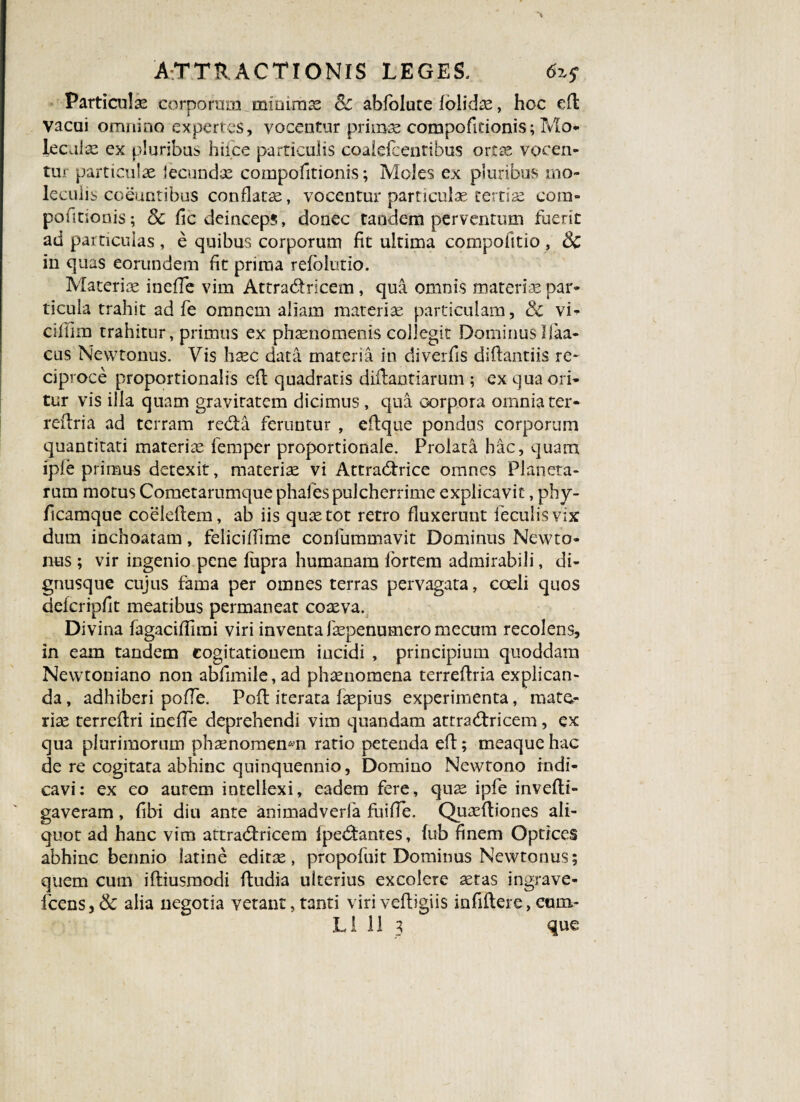 % ATTRACTIONIS LEGES. 6z$ Particula corporum^minimas Sc abfolute folidae, hoc efl vacui omnino expertes, vocentur primae compofitionis; Mo* lecaiae ex pluribus hiice particulis coalefcentibus ortae vocen¬ tur particulae lecundae compofitionis; Moles ex pluribus mo- leculis coeuntibus conflatae, vocentur particulae tertiae com¬ petitionis ; 8c fic deinceps, donec tandem perventum fuerit ad particulas , e quibus corporum fit ultima compofttio , Sc in quas eorundem fit prima refolutio. Materiae ineffe vim Attradricem, qua omnis materiae par¬ ticula trahit ad fe omnem aliam materiae particulam, & vi- cillim trahitur, primus ex phaenomenis collegit DominusIfaa- cus Newtonus. Vis h^c data materia in diverfis diflantiis re¬ ciproce proportionalis ed quadratis didantiarum ; ex qua ori¬ tur vis illa quam graviratem dicimus , qua corpora omnia ter- reflria ad terram reda feruntur , edque pondus corporum quantitati materiae femper proportionale. Prolata hac, quam ipfe primus detexit, materiae vi Attradrice omnes Planeta¬ rum motus Cometarumque phafes pulcherrime explicavit, phy- ficamque coeledem, ab iis quae tot rerro fluxerunt feculis vix dum inchoatam, feliciffime confummavit Dominus Newto¬ nus ; vir ingenio pene fupra humanam lortem admirabili, di- gnusque cujus fama per omnes terras pervagata, coeli quos defcripfit meatibus permaneat coaeva. Divina fagaciflirai viri inventa faepenumero mecum recolens, in eam tandem cogitationem incidi , principium quoddam Newtoniano non abfimile,ad phaenomena terredria explican¬ da, adhiberi polle. Pofl iterata faepius experimenta, mate¬ riae terredri inefTe deprehendi vim quandam attradricem, ex qua plurimorum phaenomenon ratio petenda efl; meaque hac de re cogitata abhinc quinquennio, Domino Newtono indi¬ cavi: ex eo aurem intellexi, eadem fere, quae ipfe invefti- gaveram, fibi diu ante animadverfa fuifTe. Quaediones ali¬ quot ad hanc vim attradricem (pedantes, (ub finem Optices abhinc bennio latine editae, propofuit Dominus Newtonus; quem cum ifliusmodi fludia ulterius excolere aetas ingrave- fcens, Sc alia negotia vetant, tanti viri vedigiis infidere, com-
