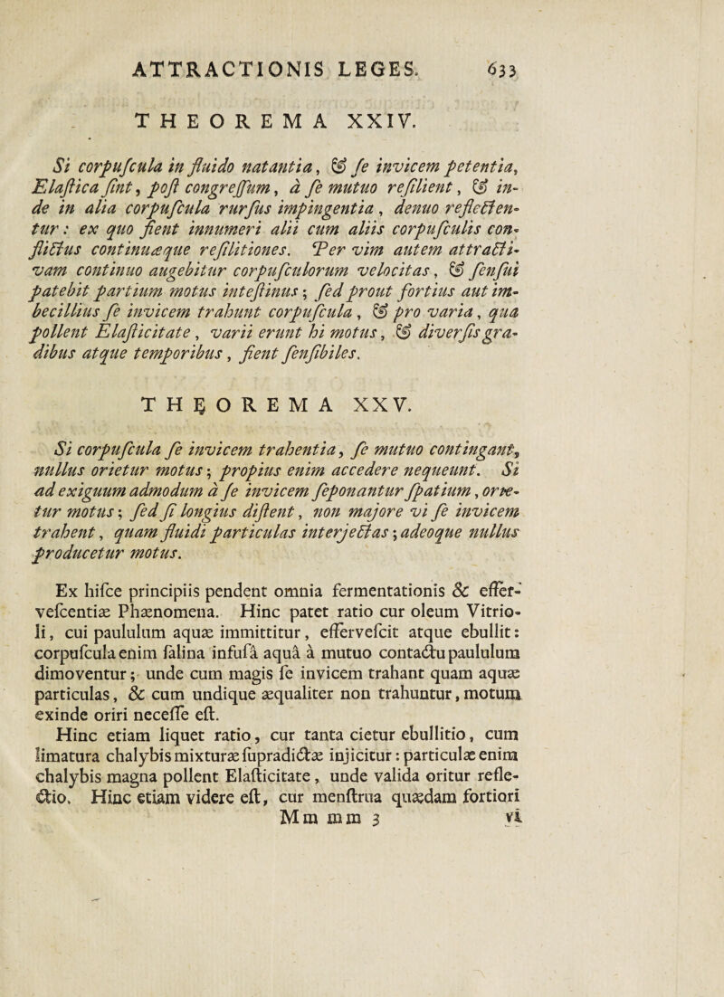 THEOREMA XXIV, Si corpufcula in fluido natantia, & fe invicem petentia, Elaftica flnt, pofl congrejfum, i fe mutuo refilient, & in¬ de in alia corpufcula rurfus impingentia, ^000 reflecten¬ tur : ex quo fient innumeri alii cum aliis corpufculis con¬ flictus continuteque refilitiones. E er vim autem attraCli- continuo augebitur corpufculorum velocitas, © fenfui patebit partium motus inteflinus; fed prout fortius aut im¬ becillius fe invicem trahunt corpufcula, & -pro varia, gw pollent Elafticitate, motus, div er fis gra¬ dibus atque temporibus, fenfibiles. THEOREMA XXV, Ai corpufcula fe invicem trahentia, fe mutuo contingant, nullus orietur motus; propius enim accedere nequeunt. Ai W exiguum admodum a /e invicem feponantur fpatium, tur motus; y7 longius diftent, 000 majore vi fe invicem trahent, ^00/0 fluidi particulas interjeClas; adeoque nullus producetur motus. Ex hifce principiis pendent omnia fermentationis & eflcf- vefcentias Phaenomena. Hinc patet ratio cur oleum Vitrio- li, cui paululum aquas immittitur, effervefcit atque ebullit: corpufcula enim falina infufa aqua a mutuo contactu paululum dimoventur; unde cum magis fe invicem trahant quam aquas particulas, Sc cum undique aequaliter non trahuntur, motum, exinde oriri necefle eft. Hinc etiam liquet ratio, cur tanta cietur ebullitio, cum limatura chalybis mixturae fupradidhe injicitur: particulae enim chalybis magna pollent Elafticitate, unde valida oritur refle¬ xio. Hinc etiam videre eft, cur menftrua quaedam fortiori Mra mm 3 vi