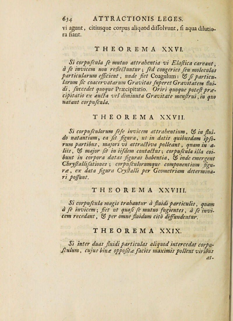 vi agunt, citiusque corpus aliquod diffolvunt, fi aqua dilutio- ra fiaut. THEOREMA XXVI. Si corpuficula fe mutuo attrahentia vi Elaftica careant, a fe invicem non re flebuntur; fed congeries feu moleculas particularum efficient, unde fiet Coagulum : & fiparticu• larum fic coacervatarum Gravitas fuperet Gravitatem flui¬ di , fuccedet quoque Praecipitatio. Oriri quoque poteflprae¬ cipitatio ex audi a vel diminuta Gravitate menfirui, in quo natant corpuficula. THEOREMA XXVII. Si corpuficulorum fiefe invicem attrahentium, & in flui¬ do natantium, ea fit figura, ut in datis quibusdam ipflo¬ rum partibus, majori vi attratiiva polleant, quam in a- liis, & major fit in ii fidem contactus; corpuficula illa coi¬ bunt in corpora datas figuras habentia, & inde emergent Chryftallifiationes ; corpuficulorumque componentium figu- ra, ex data figura Cry flalli per Geometriam determina* ri poffiunt. THEOREMA XXVIII. Si corpuficula magis trahantur a fluidi particulis, quam d fe invicem; fiet ut quafi fe mutuo fugientes, d fe invi¬ cem recedant, & per omne fluidum cito diffundentur. THEOREMA XXIX. Si inter duas fluidi particulas aliquod intercedat corpu- /culum, cujus bime oppofit# facies maximis pollent viribus at-