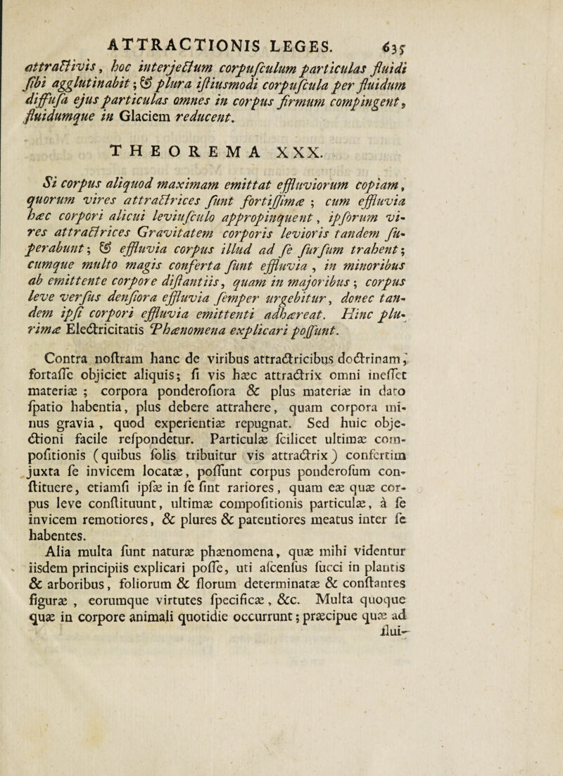attraBivis, hoc interjeBum corpufculum particulas fluidi flbi agglutinabit; & plura ifliusmodi corpufcula per fluidum dijfufa ejus particulas omnes in corpus firmum compingent 9 fluidumque in Glaciem reducent. THEOREMA XXX. $i corpus aliquod maximam emittat effluviorum copiam, quorum vires attraBrices funt fortifflm<e ; cum effluvia hac corpori alicui leviufculo appropinquent, ipforum vi- res attraBrices Gravitatem corporis levioris tandem fu- perabunt\ & effluvia corpus illud ad fe furfum trahent; cumque multo magis conferta funt effluvia , in minoribus ab emittente corpore diflantiis, quam in majoribus ; corpus leve verfus denflora effluvia femper urgebitur, donec tan¬ dem ipfl corpori effluvia emittenti adhareat. Hinc plu¬ rima EiecStricitatis Thanomena explicari pojfunt. Contra noftram hanc de viribus attra&ricibus do&rinam, fortafle objiciet aliquis; fi vis haec attradlrix omni inefTct materias ; corpora ponderofiora 8c plus materias in dato fpatio habentia, plus debere attrahere, quam corpora mi* nus gravia , quod experientias repugnat. Sed huic obje- dtioni facile refpondetur. Particulas fcilicet ultimas com- pofitionis (quibus folis tribuitur vis attradfrix) confertim juxta fe invicem locatas, poliunt corpus ponderofum con- flituere, etiamfi ipfas in fe fint rariores, quam eae quae cor¬ pus leve conflituunt, ultimae cornpofitionis particulae, a fe invicem remotiores, 8c piures & pateutiores meatus inter fe habentes. Alia multa funt naturae phaenomena, quae mihi videntur iisdem principiis explicari poffe, uti afcenlus fucci in plantis & arboribus, foliorum & florum determinatae & conflant es figuras , eorumque virtutes fpecificae , Scc. Multa quoque quae in corpore animali quotidie occurrunt; praecipue quae ad ilui-